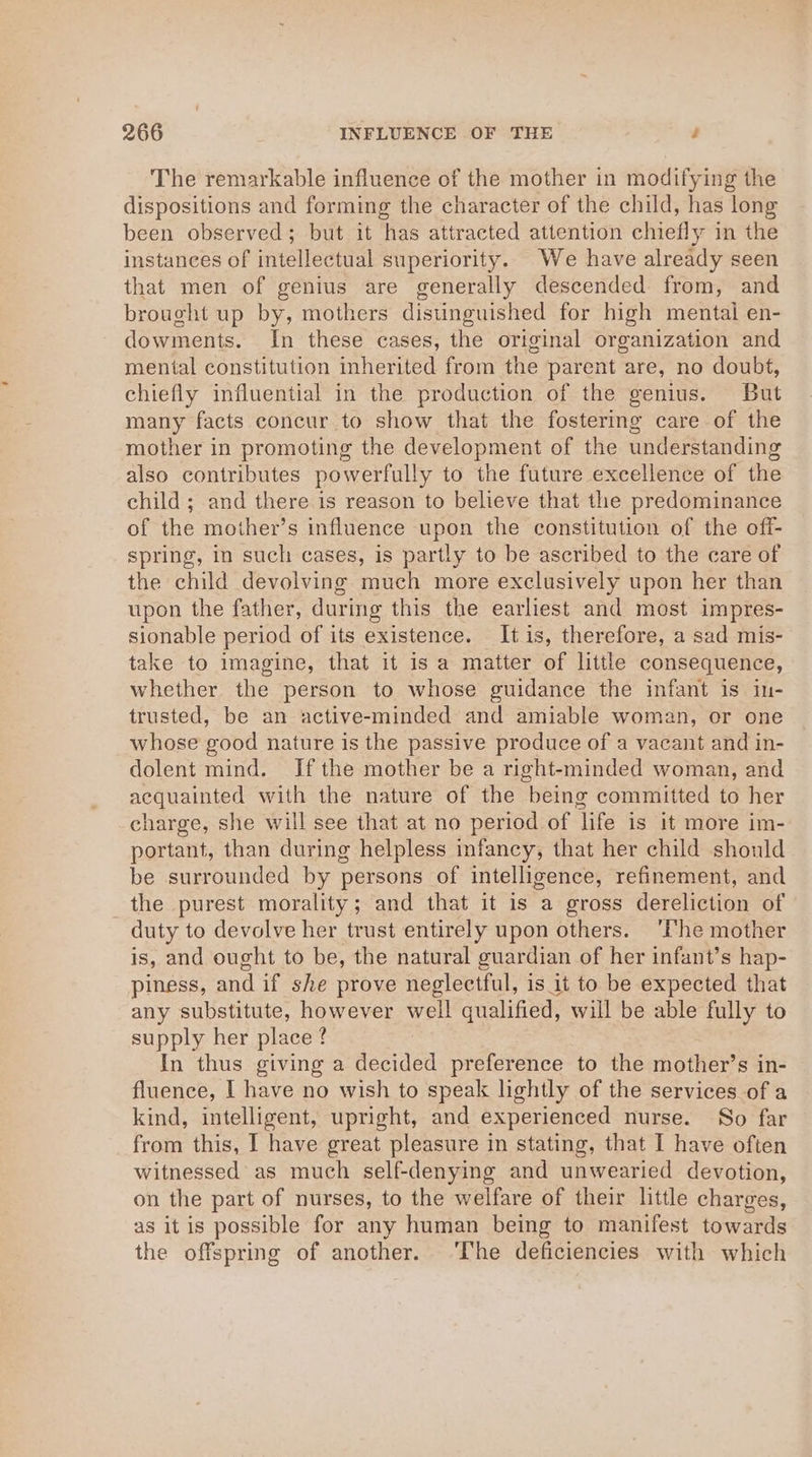 The remarkable influence of the mother in modifying the dispositions and forming the character of the child, has long been observed; but it has attracted attention chiefly in the instances of intellectual superiority. We have already seen that men of genius are generally descended from, and brought up by, mothers distinguished for high mental en- dowments. In these cases, the original organization and mental constitution inherited from the parent are, no doubt, chiefly influential in the production of the genius. But many facts concur to show that the fostering care of the mother in promoting the development of the understanding also contributes powerfully to the future excellence of the child ; and there is reason to believe that the predominance of the mother’s influence upon the constitution of the off- spring, in such cases, is partly to be ascribed to the care of the child devolving much more exclusively upon her than upon the father, during this the earliest and most impres- sionable period of its existence. It is, therefore, a sad mis- take to imagine, that it is a matter of little consequence, whether the person to whose guidance the infant is in- trusted, be an active-minded and amiable woman, or one whose good nature is the passive produce of a vacant and in- dolent mind. If the mother be a right-minded woman, and acquainted with the nature of the being committed to her charge, she will see that at no period of life is it more im- portant, than during helpless infancy, that her child should be surrounded by persons of intelligence, refinement, and the purest morality; and that it is a gross dereliction of duty to devolve her trust entirely upon others. ‘Phe mother is, and ought to be, the natural guardian of her infant’s hap- piness, and if she prove neglectful, is it to be expected that any substitute, however well qualified, will be able fully to supply her place ? In thus giving a decided preference to the mother’s in- fluence, I have no wish to speak lightly of the services of a kind, intelligent, upright, and experienced nurse. So far from this, I have great pleasure in stating, that I have often witnessed as much self-denying and unwearied devotion, on the part of nurses, to the welfare of their little charges, as itis possible for any human being to manifest towards the offspring of another. ‘The deficiencies with which