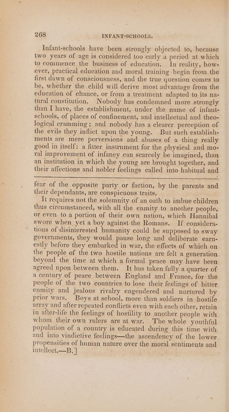 Infant-schools have been strongly objected to, because two years of age is considered too early a period at which to commence the business of education. In reality, how- ever, practical education and moral training begin from the first dawn of consciousness, and the true question comes to be, whether the child will derive most advantage from the education of chance, or from a treatment adapted to its na- tural constitution. Nobody has condemned more strongly than I have, the establishment, under the name of infant- schools, of places of confinement, and intellectual and theo- logical cramming ; and nobody has a clearer perception of the evils they inflict upon the young. But such establish- ments are mere perversions and abuses of a thing really good in itself: a fitter instrument for the physical and mo- ral improvement of infancy can scarcely be imagined, than an institution in which the young are brought together, and their affections and nobler feelings called into habitual and a ee ee 4 Eee Deets fear of the opposite party or faction, by the parents and their dependants, are conspicuous traits. It requires not the solemnity of an oath to imbue children thus circumstanced, with all the enmity to another people, or even to a portion of their own nation, which Hannibal swore when yet a boy against the Romans. If considera- tions of disinterested humanity could be supposed to sway governments, they would. pause long and deliberate earn- estly before they embarked in war, the effects of which on the people of the two hostile nations are felt a generation beyond the time at which a formal peace may have been agreed upon between them. It has taken fully a quarter of a century of peace between England and France, for. the people of the two countries to lose their feelings of bitter enmity and jealous rivalry engendered and nurtured by prior wars. Boys at school, more than soldiers in hostile array and after repeated conflicts even with each other, retain in after-life the feelings of hostility to another people with whom their own rulers are at war. The whole youthful population of a country is educated during this time with and into vindictive feelings—the ascendency of the lower propensities of human nature over the moral sentiments and intellect.—B, ]