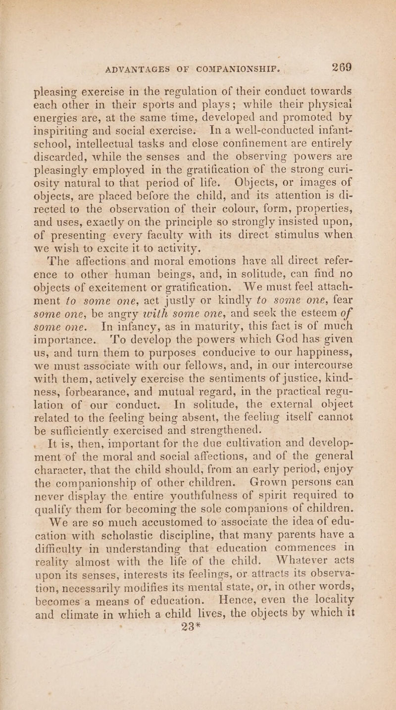 pleasing exercise in the regulation of their conduct towards each other in their sports and plays; while their physicai energies are, at the same time, developed and promoted by inspiriting and social exercise. Ina well-conducted infant- school, intellectual tasks and close confinement are entirely discarded, while the senses and the observing powers are pleasingly employed in the gratification of the strong curi- osity natural to that period of life. Objects, or images of objects, are placed before the child, and its attention is di- rected to the observation of their colour, form, properties, and uses, exactly on the principle so strongly insisted upon, of presenting every faculty with its direct stimulus when we wish to excite it to activity. The affections and moral emotions have all direct refer- ence to other human beings, and, in solitude, can find no objects of excitement or gratification. We must feel attach- ment fo some one, act justly or kindly to some one, fear some one, be angry with some one, and seek the esteem of some one. In infancy, as in maturity, this fact is of much importance. ‘lo develop the powers which God has given us, and turn them to purposes conducive to our happiness, we must associate with our fellows, and, in our intercourse with them, actively exercise the sentiments of justice, kind- ness, forbearance, and mutual regard, in the practical regu- lation of our conduct. In solitude, the external object related to the feeling being absent, the feeling itself cannot be sufficiently exercised and strengthened. . It is, then, important for the due cultivation and develop- ment of the moral and social affections, and of the general character, that the child should, from an early period, enjoy the companionship of other children. Grown persons can never display the entire youthfulness of spirit required to qualify them for becoming the sole companions of children. We are so much accustomed to associate the idea of edu- cation with scholastic discipline, that many parents have a difficulty in understanding that education commences in reality almost with the life of the child. Whatever acts upon its senses, interests its feelings, or attracts its observa- tion, necessarily modifies its mental state, or, in other words, becomes a means of education. Hence, even the locality and climate in which a child lives, the objects by which it 29%