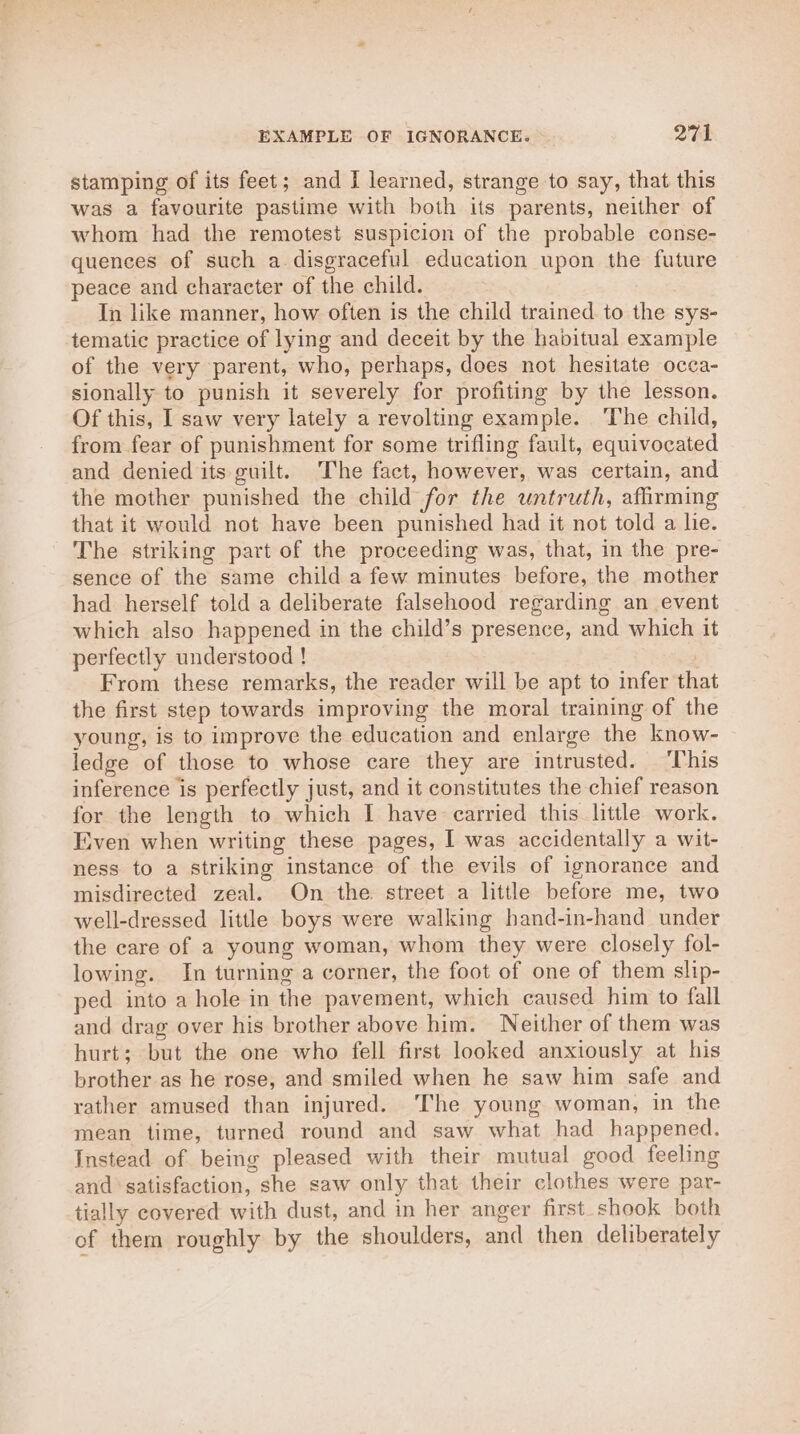 stamping of its feet; and I learned, strange to say, that this was a favourite pastime with both its parents, neither of whom had the remotest suspicion of the probable conse- quences of such a disgraceful education upon the future peace and character of the child. In like manner, how often is the child trained to the sys- tematic practice of lying and deceit by the habitual example of the very parent, who, perhaps, does not hesitate occa- sionally to punish it severely for profiting by the lesson. Of this, I saw very lately a revolting example. The child, from fear of punishment for some trifling fault, equivocated and denied its guilt. The fact, however, was certain, and the mother punished the child for the untruth, afirming that it would not have been punished had it not told a lie. The striking part of the proceeding was, that, in the pre- sence of the same child a few minutes before, the mother had herself told a deliberate falsehood regarding an event which also happened in the child’s presence, and which it perfectly understood ! From these remarks, the reader will be apt to infer that the first step towards improving the moral training of the young, is to improve the education and enlarge the know- ledge of those to whose care they are intrusted. ‘This inference is perfectly just, and it constitutes the chief reason for the length to which I have carried this little work. Even when writing these pages, I was accidentally a wit- ness to a striking instance of the evils of ignorance and misdirected zeal. On the street a little before me, two well-dressed little boys were walking hand-in-hand under the care of a young woman, whom they were closely fol- lowing. In turning a corner, the foot of one of them slip- ped into a hole in the pavement, which caused him to fall and drag over his brother above him. Neither of them was hurt; but the one who fell first looked anxiously at his brother as he rose, and smiled when he saw him safe and rather amused than injured. The young woman, in the mean time, turned round and saw what had happened. Instead of being pleased with their mutual good feeling and satisfaction, she saw only that their clothes were par- tially covered with dust, and in her anger first shook both of them roughly by the shoulders, and then deliberately