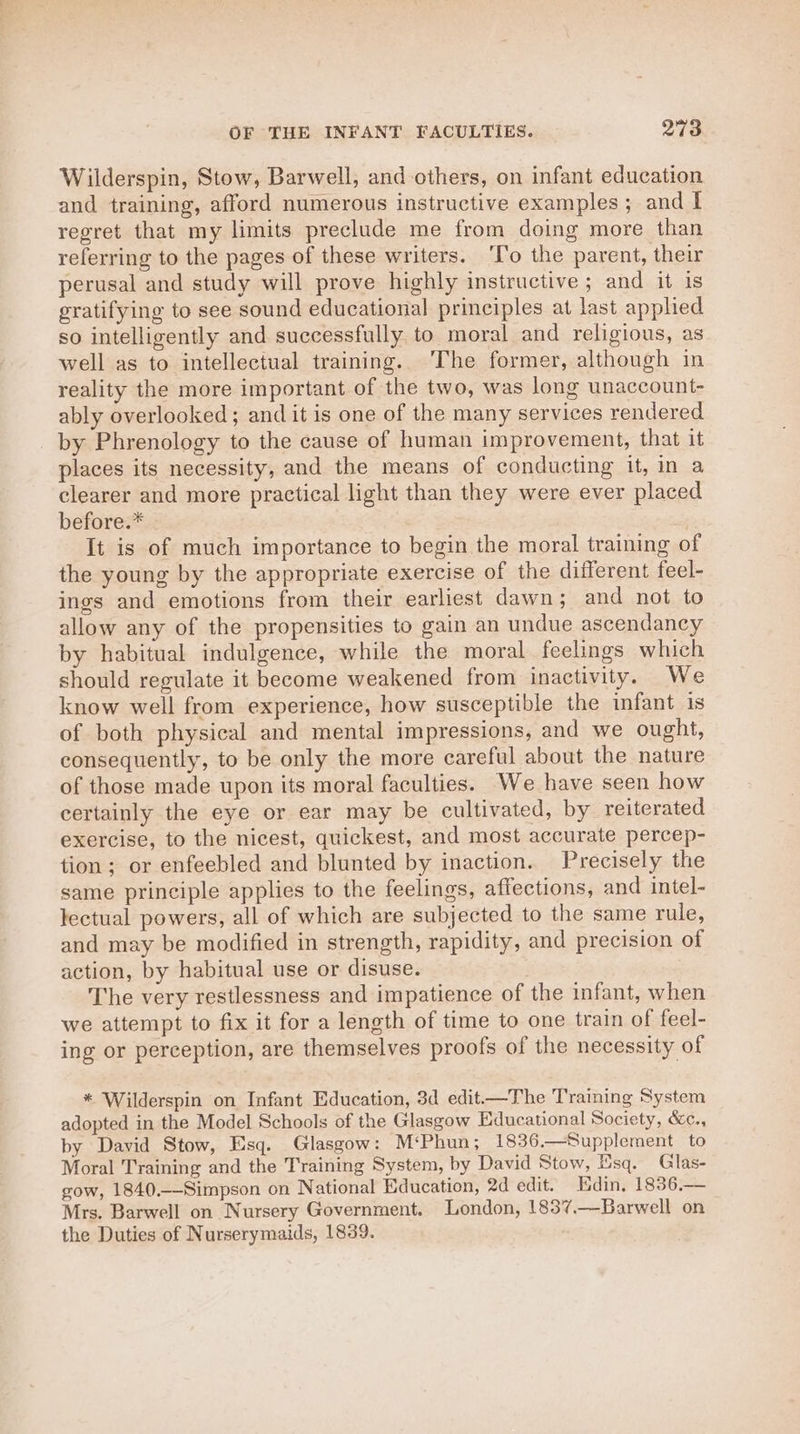 OF THE INFANT FACULTIES. pari Wilderspin, Stow, Barwell, and others, on infant education and training, afford numerous instructive examples; and I regret that my limits preclude me from doing more than referring to the pages of these writers. ‘To the parent, their perusal and study will prove highly instructive ; and it is gratifying to see sound educational principles at last apphed so intelligently and successfully to moral and religious, as well as to intellectual training. The former, although in reality the more important of the two, was long unaccount- ably overlooked; and it is one of the many services rendered by Phrenology to the cause of human improvement, that it places its necessity, and the means of conducting it, in a clearer and more practical light than they were ever placed before.* It is of much importance to begin the moral training of the young by the appropriate exercise of the different feel- ings and emotions from their earliest dawn; and not to allow any of the propensities to gain an undue ascendancy by habitual indulgence, while the moral feelings which should regulate it become weakened from inactivity. We know well from experience, how susceptible the infant is of both physical and mental impressions, and we ought, consequently, to be only the more careful about the nature of those made upon its moral faculties. We have seen how certainly the eye or ear may be cultivated, by reiterated exercise, to the nicest, quickest, and most accurate percep- tion; or enfeebled and blunted by inaction. Precisely the same principle applies to the feelings, affections, and intel- lectual powers, all of which are subjected to the same rule, and may be modified in strength, rapidity, and precision of action, by habitual use or disuse. The very restlessness and impatience of the infant, when we attempt to fix it for a length of time to one train of feel- ing or perception, are themselves proofs of the necessity of * Wilderspin on Infant Education, 3d edit—The Training System adopted in the Model Schools of the Glasgow Educational Society, &amp;c., by David Stow, Esq. Glasgow: M‘Phun; 1836.—Supplement to Moral Training and the Training System, by David Stow, Esq. Glas- gow, 1840,--Simpson on National Education, 2d edit. Edin, 1836,— Mrs. Barwell on Nursery Government. London, 1837.—Barwell on the Duties of Nurserymaids, 1839.