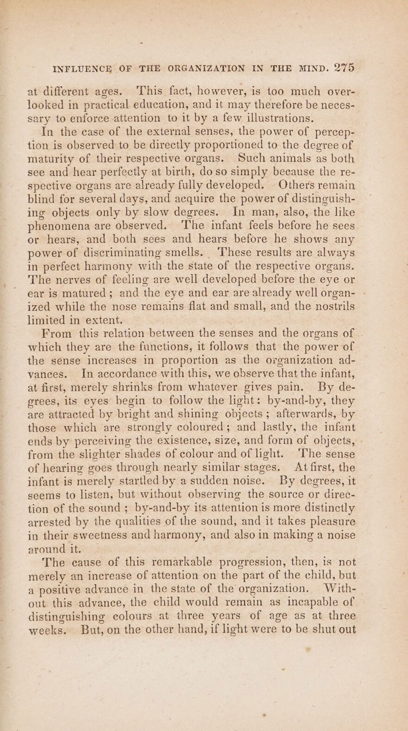at different ages. This fact, however, is too much over- looked in practical education, and it may therefore be neces- sary to enforce attention to it by a few illustrations. In the case of the external senses, the power of percep- tion is observed to be directly proportioned to the degree of maturity of their respective organs. Such animals as both see and hear perfectly at birth, doso simply because the re- spective organs are already fully developed. Others remain blind for several days, and acquire the power of distinguish- ing objects only by slow degrees. In man, also, the like phenomena are observed. ‘The infant feels before he sees or hears, and both sees and hears before he shows any power of discriminating smells. These results are always in perfect harmony with the state of the respective organs. The nerves of feeling are well developed before the eye or ear is matured; and the eye and ear are already well organ- ized while the nose remains flat and small, and the nostrils limited in extent. From this relation between the senses and the organs of which they are the functions, it follows that the power of the sense increases in proportion as the organization ad- vances. In accordance with this, we observe that the infant, at first, merely shrinks from whatever gives pain. By de- grees, its eyes begin to follow the light: by-and-by, they are attracted by bright and shining objects; afterwards, by those which are strongly coloured; and lastly, the infant ends by perceiving the existence, size, and form of objects, » from the slighter shades of colour and of light. The sense of hearing goes through nearly similar stages. At first, the infant is merely startled by a sudden noise. By degrees, it seems to listen, but without observing the source or direc- tion of the sound ; by-and-by its attention is more distinctly arrested by the qualities of the sound, and it takes pleasure in their sweetness and harmony, and also in making a noise around it. The cause of this remarkable progression, then, is not merely an increase of attention on the part of the child, but a positive advance in the state of the organization. With- out this advance, the child would remain as incapable of distinguishing colours at three years of age as at three weeks. But, on the other hand, if light were to be shut out