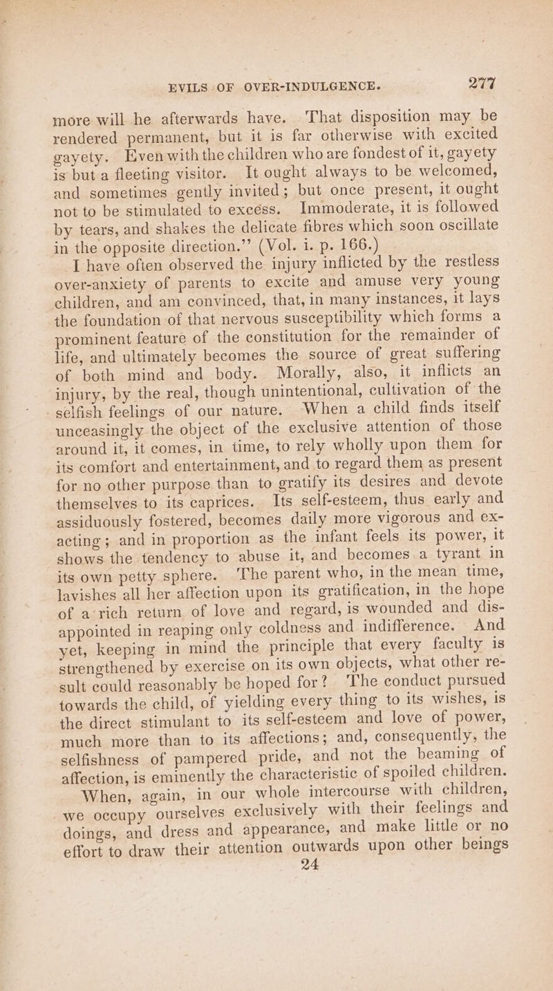 more will he afterwards have. That disposition may be rendered permanent, but it is far otherwise with excited gayety. Even with the children who are fondest of it, gayety is but a fleeting visitor. It ought always to be welcomed, and sometimes gently invited; but once present, it ought not to be stimulated to excess. Immoderate, it is followed by tears, and shakes the delicate fibres which soon oscillate in the opposite direction.’’ (Vol. i. p. 166.) I have often observed the injury inflicted by the restless over-anxiety of parents to excite and amuse very young children, and am convinced, that, in many instances, it lays the foundation of that nervous susceptibility which forms a prominent feature of the constitution for the remainder of life, and ultimately becomes the source of great suffering of both mind and body. Mborally, also, it inflicts an injury, by the real, though unintentional, cultivation of the selfish feelings of our nature. When a child finds itself unceasingly the object of the exclusive attention of those around it, it comes, in time, to rely wholly upon them for its comfort and entertainment, and to regard them as present for no other purpose than to gratify its desires and devote themselves to its caprices. Its self-esteem, thus early and assiduously fostered, becomes daily more vigorous and ex- acting ; and in proportion as the infant feels its power, it shows the tendency to abuse it, and becomes a tyrant in its own petty sphere. ‘The parent who, in the mean time, lavishes all her affection upon its gratification, in the hope of a‘rich return of love and regard, is wounded and dis- appointed in reaping only coldness and indifference. And yet, keeping in mind the principle that every faculty is strengthened by exercise on its own objects, what other re- sult could reasonably be hoped for? ‘The conduct pursued towards the child, of yielding every thing to its wishes, is the direct stimulant to its self-esteem and love of power, much more than to its affections; and, consequently, the selfishness of pampered pride, and not the beaming of affection, is eminently the characteristic of spoiled children. When, again, in our whole intercourse with children, we occupy ourselves exclusively with their feelings and doings, and dress and appearance, and make little or no effort to draw their attention outwards upon other beings 24