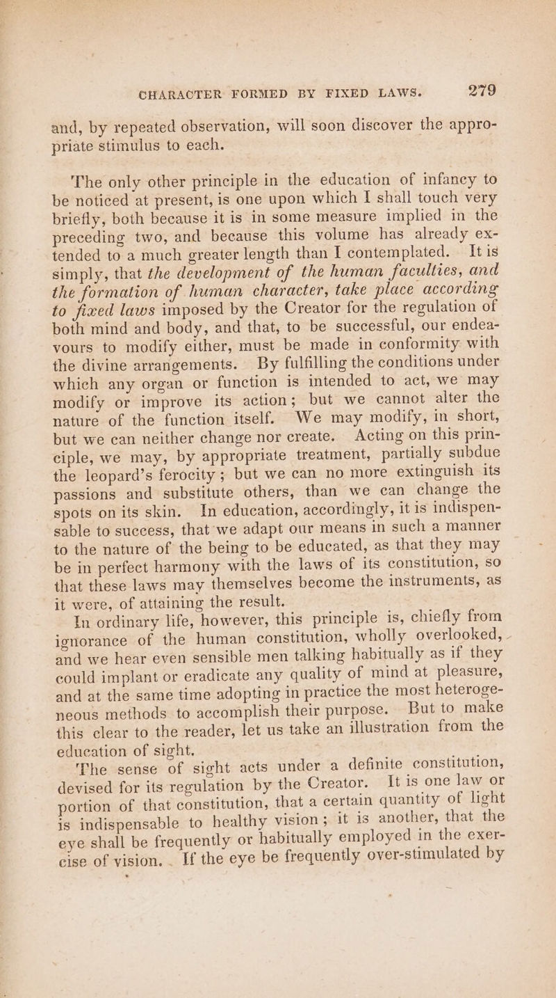 and, by repeated observation, will soon discover the appro- priate stimulus to each. The only other principle in the education of infancy to be noticed at present, is one upon which I shall touch very briefly, both because it is in some measure implied in the preceding two, and because this volume has already ex- tended to a much greater length than I contemplated. It is simply, that the development of the human faculties, and the formation of human character, take place according to fixed laws imposed by the Creator for the regulation of both mind and body, and that, to be successful, our endea- vours to modify either, must be made in conformity with the divine arrangements. By fulfilling the conditions under which any organ or function is intended to act, we may modify or improve its action ; but we cannot alter the nature of the function itself. We may modify, in short, but we can neither change nor create. Acting on this prin- ciple, we may, by appropriate treatment, partially subdue the leopard’s ferocity ; but we can no more extinguish its passions and substitute others, than we can change the spots on its skin. In education, accordingly, it is indispen- sable to success, that we adapt our means in such a manner to the nature of the being to be educated, as that they may be in perfect harmony with the laws of its constitution, so that these laws may themselves become the instruments, as it were, of attaining the result. In ordinary life, however, this principle is, chiefly from ignorance of the human constitution, wholly overlooked, - and we hear even sensible men talking habitually as if they could implant or eradicate any quality of mind at pleasure, and at the same time adopting in practice the most heteroge- neous methods to accomplish their purpose. But to make this clear to the reader, let us take an illustration from the education of sight. The sense of sight acts under a definite constitution, devised for its regulation by the Creator. It is one law or portion of that constitution, that a certain quantity of light is indispensable to healthy vision ; it is another, that the eye shall be frequently or habitually employed in the exer- cise of vision. . If the eye be frequently over-stimulated by
