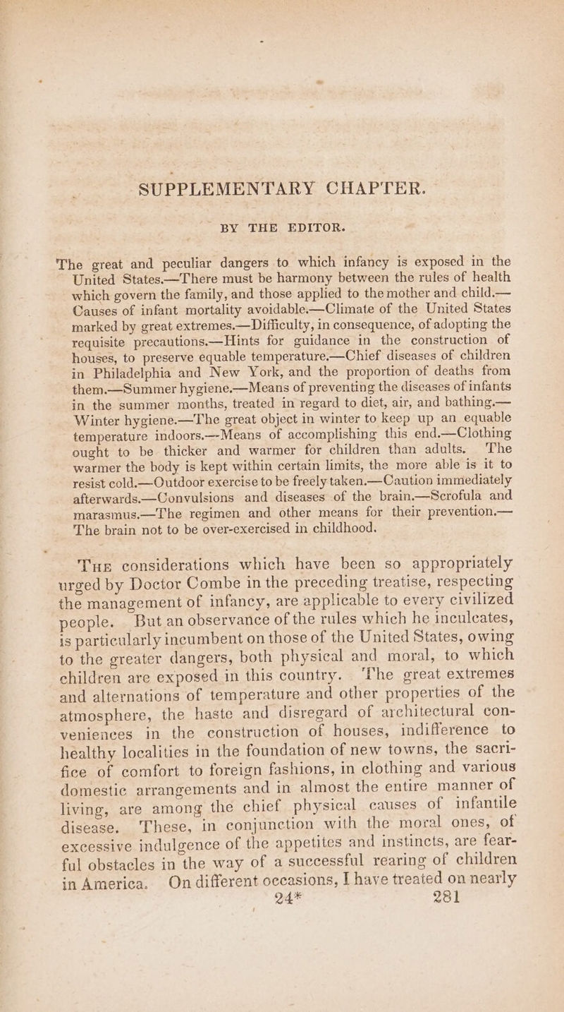 SUPPLEMENTARY CHAPTER. BY THE EDITOR. The great and peculiar dangers to which infancy is exposed in the United States—There must be harmony between the rules of health which govern the family, and those applied to the mother and child.— Causes of infant mortality avoidable-—Climate of the United States marked by great extremes.—Difficulty, in consequence, of adopting the requisite precautions.—Hints for guidance in the construction of houses, to preserve equable temperature——Chief diseases of children in Philadelphia and New York, and the proportion of deaths from them.—Summer hygiene.—Means of preventing the diseases of infants in the summer months, treated in regard to diet, air, and bathing.— Winter hygiene.—The great object in winter to keep up an equable temperature indoors.—Means of accomplishing this end.—Clothing ought to be thicker and warmer for children than adults. The warmer the body is kept within certain limits, the more able is it to resist cold.—Outdoor exercise to be freely taken.— Caution immediately afterwards.—Convulsions and diseases of the brain——Scrofula and marasmus.—The regimen and other means for their prevention.— The brain not to be over-exercised in childhood. Tur considerations which have been so appropriately urged by Doctor Combe in the preceding treatise, respecting the management of infancy, are applicable to every civilized people. But an observance of the rules which he inculcates, is particularly incumbent on those of the United States, owing to the greater dangers, both physical and moral, to which children are exposed in this country. ‘The great extremes and alternations of temperature and other properties of the atmosphere, the haste and disregard of architectural con- veniences in the construction of houses, indifference to healthy localities in the foundation of new towns, the sacri- fice of comfort to foreign fashions, in clothing and various domestic arrangements and in almost the entire manner of living, are among the chief physical causes of infantile disease. These, in conjunction with the moral ones, of excessive indulgence of the appetites and instincts, are fear- ful obstacles in the way of a successful rearing of children in America. On different occasions, I have treated on nearly