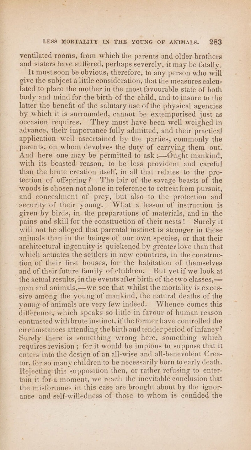 ventilated rooms, from which the parents and older brothers and sisters have suffered, perhaps severely, it may be fatally. It must soon be obvious, therefore, to any person who will give the subject a little consideration, that the measures calcu- lated to place the mother in the most favourable state of both body and mind for the birth of the child, and to insure to the latter the benefit of the salutary use of the physical agencies by which it is surrounded, cannot be extemporised just as occasion requires. ‘They must have been well weighed in advance, their importance fully admitted, and their practical application well ascertained by the parties, commonly the parents, on whom devolves the duty of carrying them out. And here one may be permitted to ask :-—Ought mankind, with its boasted reason, to be less provident and careful than the brute creation itself, in all that relates to the pro- tection of offspring? ‘The lair of the savage beasts of the woods is chosen not alone in reference to retreat from pursuit, and concealment of prey, but also to the protection and security of their young. What a lesson of instruction is given by birds, in the preparations of materials, and in the pains and skill for the construction of their nests! Surely it will not be alleged that parental instinct is stronger in these animals than in the beings of our own species, or that their architectural ingenuity is quickened by greater love than that which actuates the settlers in new countries, in the construc- tion of their first houses, for the habitation of themselves and of their future family of children. But yetif we look at the actual results, in the events after birth of the two classes, — man and animals,—we see that whilst the mortality is exces- sive among the young of mankind, the natural deaths of the young of animals are very few indeed. Whence comes this difference, which speaks so little in favour of human reason contrasted with brute instinct, if the former have controlled the circumstances attending the birth and tender period of infancy? Surely there is something wrong here, something which requires revision; for it would be impious to suppose that it enters into the design of an all-wise and all-benevolent Crea- tor, for so many children to be necessarily born to early death. Rejecting this supposition then, or rather refusing to enter- tain it for-a moment, we reach the inevitable conclusion that the misfortunes in this case are brought about by the ignor- ance and self-willedness of those to whom is confided the