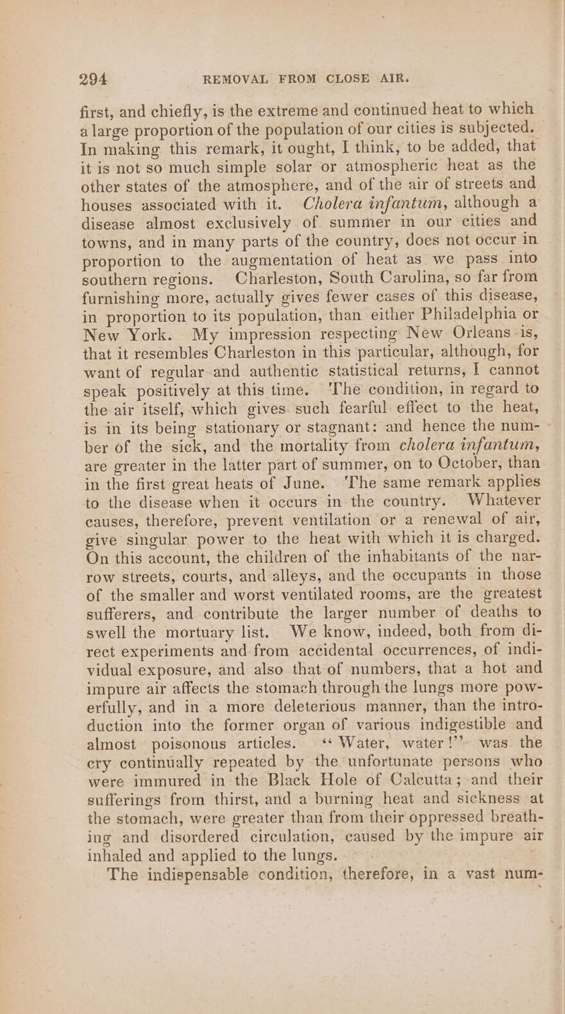 first, and chiefly, is the extreme and continued heat to which a large proportion of the population of our cities is subjected. In making this remark, it ought, I think, to be added, that it is not so much simple solar or atmospheric heat as the other states of the atmosphere, and of the air of streets and houses associated with it. Cholera infantum, although a disease almost exclusively of summer in our cities and towns, and in many parts of the country, does not occur in proportion to the augmentation of heat as we pass into southern regions. Charleston, South Carolina, so far from furnishing more, actually gives fewer cases of this disease, in proportion to its population, than either Philadelphia or New York. My impression respecting New Orleans -is, that it resembles Charleston in this particular, although, for want of regular-and authentic statistical returns, | cannot speak positively at this time. ‘The condition, in regard to the air itself, which gives. such fearful effect to the heat, is in its being stationary or stagnant: and hence the num- ber of the sick, and the mortality from cholera infantum, are greater in the latter part of summer, on to October, than in the first great heats of June. ‘The same remark applies to the disease when it occurs in the country. Whatever causes, therefore, prevent ventilation or a renewal of air, give singular power to the heat with which it is charged. On this account, the children of the inhabitants of the nar- row streets, courts, and alleys, and the occupants in those of the smaller and worst ventilated rooms, are the greatest sufferers, and contribute the larger number of deaths to swell the mortuary list. We know, indeed, both from di- rect experiments and from accidental occurrences, of indi- vidual exposure, and also that of numbers, that a hot and impure air affects the stomach through the lungs more pow- erfully, and in a more deleterious manner, than the intro- duction into the former organ of various indigestible and almost poisonous articles. ‘* Water, water!” was the cry continually repeated by the unfortunate persons who were immured in the Black Hole of Calcutta; and their sufferings from thirst, and a burning heat and sickness at the stomach, were greater than from their oppressed breath- ing and disordered circulation, caused by the impure air inhaled and applied to the lungs. The indispensable condition, therefore, in a vast num-