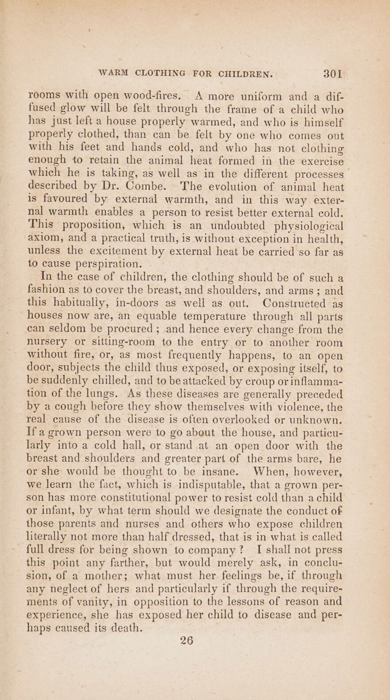 rooms with open wood-fires. A more uniform and a dif- fused glow will be felt through the frame of a child who has just left a house properly warmed, and who is himself properly clothed, than can be felt by one who comes out with his feet and hands cold, and who has not clothing enough to retain the animal heat formed in the exercise which he is taking, as well as in the different processes described by Dr. Combe. The evolution of animal heat is favoured by external warmth, and in this way exter- nal warmth enables a person to resist better external cold. This proposition, which is an undoubted physiological axiom, and a practical truth, is without exception in health, unless the excitement by external heat be carried so far as to cause perspiration. In the case of children, the clothing should be of such a fashion as to cover the breast, and shoulders, and arms; and this habitually, in-doors as well as out. Constructed as houses now are, an equable temperature through all parts can seldom be procured ; and hence every change from the nursery or sitting-room to the entry or to another room without fire, or, as most frequently happens, to an open door, subjects the child thus exposed, or exposing itself, to be suddenly chilled, and to be attacked by croup or inflamma- tion of the lungs. As these diseases are generally preceded by a cough before they show themselves with violence, the real cause of the disease is often overlooked or unknown. Ifa grown person were to go about the house, and particu- larly into a cold hall, or stand at an open door with the breast and shoulders and greater part of the arms bare, he or she would be thought to be insane. When, however, we learn the fact, which is indisputable, that a grown per- son has more constitutional power to resist cold than a child or infant, by what term should we designate the conduct of those parents and nurses and others who expose children literally not more than half dressed, that is in what is called full dress for being shown to company? I shall not press this point any farther, but would merely ask, in conclu- sion, of a mother; what must her feelings be, if through any neglect of hers and particularly if through the require- ments of vanity, in opposition to the lessons of reason and experience, she has exposed her child to disease and per- haps caused its death. 26