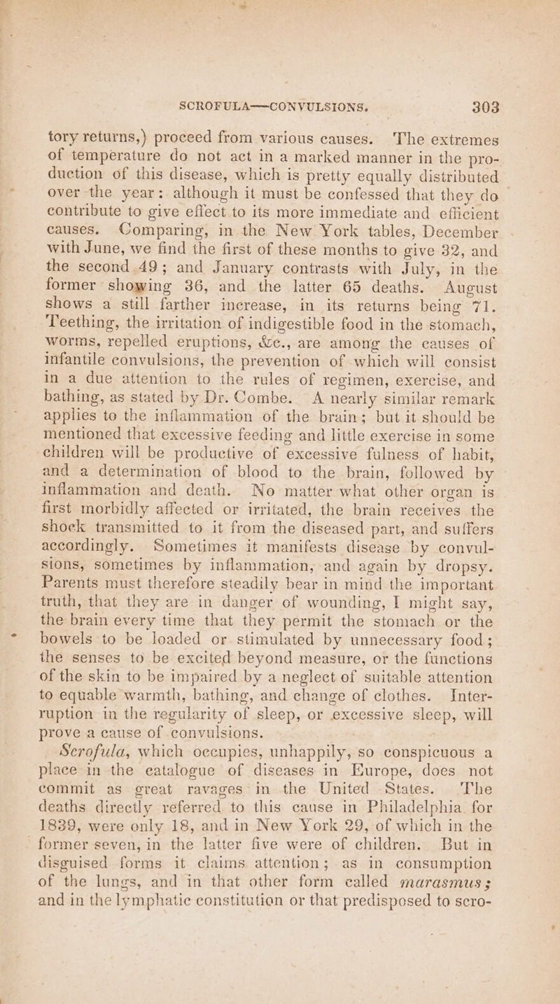 Pi ile SCROFULA—CONVULSIONS. 303 tory returns,) proceed from various causes. The extremes of temperature do not act in a marked manner in the pro- duction of this disease, which is pretty equally distributed over the year: although it must be confessed that they do contribute to give effect to its more immediate and efficient causes. Comparing, in the New York tables, December with June, we find the first of these months to give 32, and the second 49; and January contrasts with July, in the former showing 36, and the latter 65 deaths. August shows a still farther increase, in its returns being 71. Teething, the irritation of indigestible food in the stomach, worms, repelled eruptions, &amp;e., are among the eauses of infantile convulsions, the prevention of which will consist in a due attention to the rules of regimen, exercise, and bathing, as stated by Dr. Combe. A nearly similar remark applies to the inflammation of the brain; but it should be mentioned that excessive feeding and little exercise in some children will be productive of excessive fulness of habit, and a determination of blood to the brain, followed by inflammation and death. No matter what other organ is first morbidly affected or irritated, the brain receives the shock transmitted to it from the diseased part, and suffers accordingly. Sometimes it manifests disease by convul- sions, sometimes by inflammation, and again by dropsy. Parents must therefore steadily bear in mind the important truth, that they are in danger of wounding, I might say, the brain every time that they permit the stomach or the bowels to be loaded or stimulated by unnecessary food; the senses to be excited beyond measure, or the functions of the skin to be impaired by a neglect of suitable attention to equable warmth, bathing, and change of clothes. Inter- ruption in the regularity of sleep, or excessive sleep, will prove a cause of convulsions. Scrofula, which oecupies, unhappily, so conspicuous a place in the eatalogue of diseases in Europe, does not commit as great ravages in the United -States. The deaths directly referred to this cause in Philadelphia. for 1839, were only 18, and in New York 29, of which in the disguised forms it claims attention; as in consumption of the lungs, and in that other form called marasmus; and in the lymphatie constitution or that predisposed to scro-