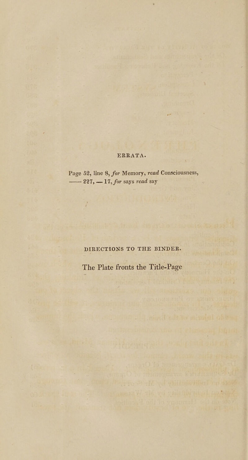 ERRATA. Page 52, line 8, for Memory, read Consciousness, 227, — 17, for says read say DIRECTIONS TO THE BINDER. The Plate fronts the Title-Page