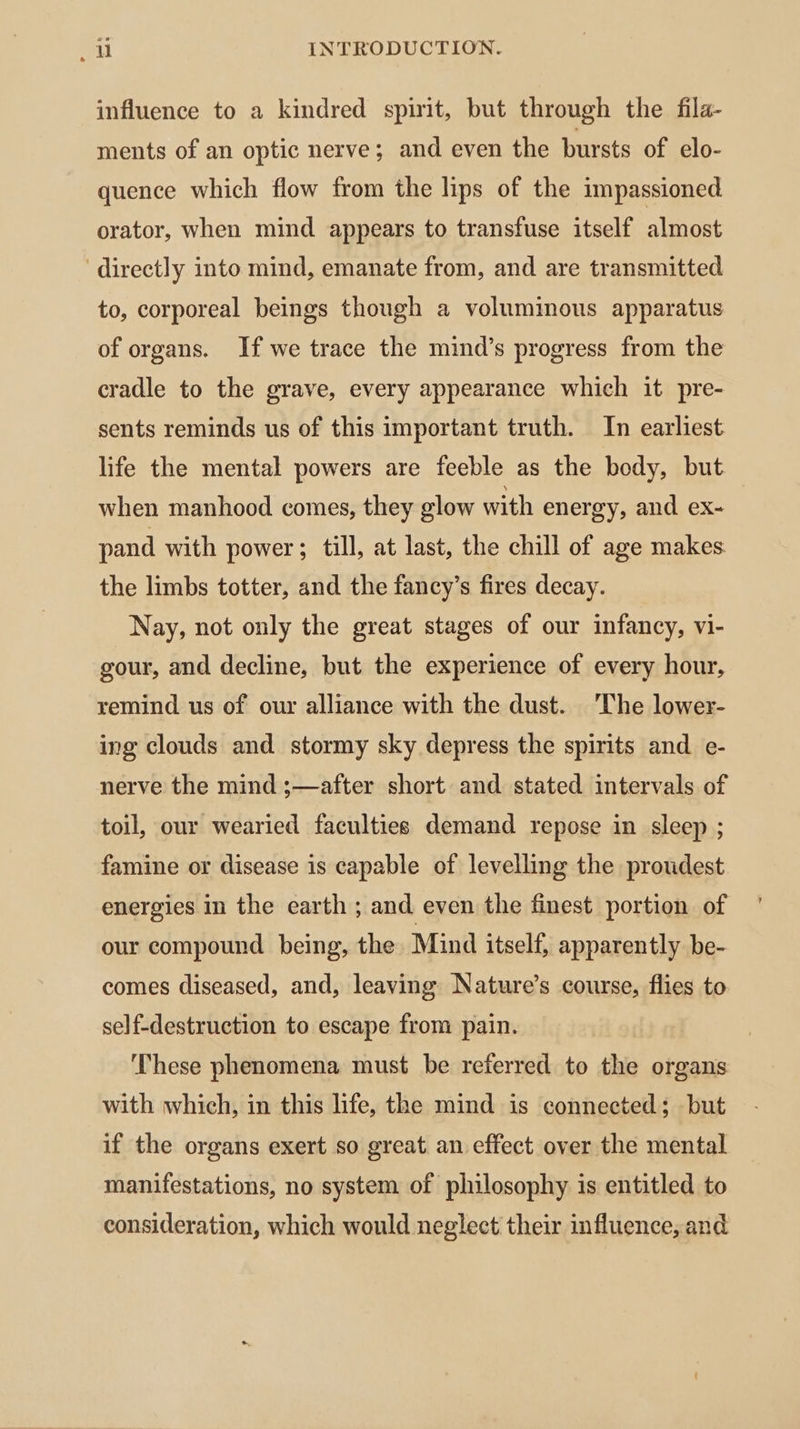 influence to a kindred spirit, but through the fila- ments of an optic nerve; and even the bursts of elo- quence which flow from the lips of the impassioned orator, when mind appears to transfuse itself almost directly into mind, emanate from, and are transmitted to, corporeal beings though a voluminous apparatus of organs. If we trace the mind’s progress from the cradle to the grave, every appearance which it pre- sents reminds us of this important truth. In earliest life the mental powers are feeble as the body, but when manhood comes, they glow with energy, and ex- | pand with power; till, at last, the chill of age makes the limbs totter, and the fancy’s fires decay. Nay, not only the great stages of our infancy, vi- gour, and decline, but the experience of every hour, remind us of our alliance with the dust. The lower- ing clouds and stormy sky depress the spirits and e- nerve the mind ;—after short and stated intervals of toil, our wearied faculties demand repose in sleep ; famine or disease is capable of levelling the proudest energies in the earth ; and even the finest portion of our compound being, the Mind itself, apparently be- comes diseased, and, leaving Nature’s course, flies to self-destruction to escape from pain. These phenomena must be referred to the organs with which, in this life, the mind is connected; but if the organs exert so great. an effect over the mental manifestations, no system of philosophy is entitled to consideration, which would neglect their influence, and