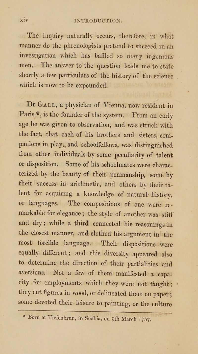 The inquiry naturally occurs, therefore, in what manner do the phrenologists pretend to succeed in an investigation which has baffled so many ingenious men. ‘The answer to the question leads me to state shortly a few particulars of the history of the science . which is now to be expounded. Dr GaLt, a physician of Vienna, now resident in Paris *, is the founder of the system. From an early age he was given to observation, and was struck with the fact, that each of his brothers and sisters, com- panions in play,, and schoolfellows, was distinguished from other individuals by some peculiarity of talent or disposition. Some of his schoolmates were charac- terized by the beauty of their penmanship, some by their success in arithmetic, and others by their ta- lent for acquiring a knowledge of natural history, or languages. The compositions of one were re- markable for elegance; the style of another was stiff and dry; while a third connected his reasonings in the closest. manner, and clothed his argument in the most forcible language. Their dispositions were equally different; and this diversity appeared also to determine the direction of their partialities and aversions. Not a few of them manifested’ a capa city for employments which they were not taught; - they cut figures in wood, or delineated them on paper: some devoted their- leisure to painting, or the culture TU MEMERE adhe toque ae er eee ee * Born at Tiefenbrun, in Suabia, on 9th March 1757.