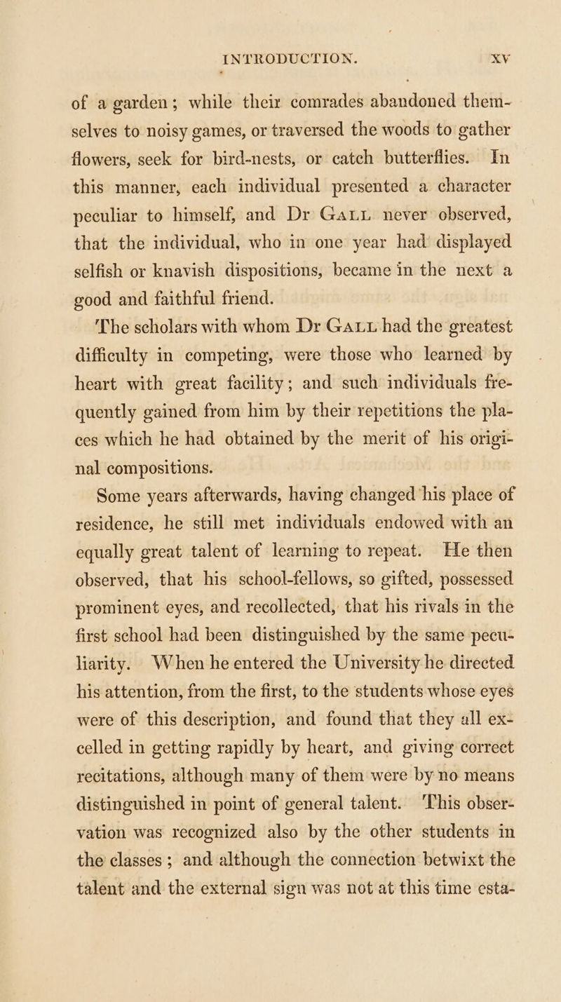 of a garden; while their comrades abandoned them- selves to noisy games, or traversed the woods to gather flowers, seek for bird-nests, or catch butterflies. In this manner, each individual presented a character peculiar to himself, and Dr GaLu. never observed, that the individual, who in one year had displayed selfish or knavish dispositions, became in the next a good and faithful friend. The scholars with whom Dr Gat had the greatest difficulty in competing, were those who learned by heart with great facility; and such individuals fre- quently gained from him by their repetitions the pla- ces which he had obtained by the merit of his origi- nal compositions. Some years afterwards, having changed his place of residence, he still met individuals endowed with an equally great talent of learning to repeat. He then observed, that his school-fellows, so gifted, possessed prominent eyes, and recollected, that his rivals in the first school had been distinguished by the same pecu- liarity. When he entered the University he directed his attention, from the first, to the students whose eyes were of this description, and found that they all ex- celled in getting rapidly by heart, and giving correct recitations, although many of them were by no means distinguished in point of general talent. This obser- vation was recognized also by the other students in the classes ; and although the connection betwixt the talent and the external sign was not at this time esta-
