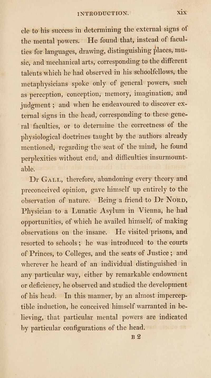 cle to his success in determining the external signs of the mental powers. He found that, instead of facul- ties for languages, drawing, distinguishing places, mu- sic, and mechanical arts, corresponding to the different talents which he had observed in his schoolfellows, the metaphysicians spoke only of general powers, such as perception, conception, memory, imagination, and judgment ; and when he endeavoured to discover ex- ternal signs in the head, corresponding to these gene- ral faculties, or to determine the correctness of the physiological doctrines taught by the authors already mentioned, regarding the'seat of the mind, he found perplexities without end, and difficulties insurmount- able. Dr Gat, therefore, abandoning every theory and preconceived opinion, gave himself up entirely to the observation of nature. Being a friend to Dr Norp, Physician to a Lunatic Asylum in Vienna, he had opportunities, of which he availed himself, of making observations on the insane. He visited prisons, and resorted to schools; he was introduced to the courts of Princes, to Colleges, and the seats of Justice; and wherever he heard of an individual distinguished in any particular way, either by remarkable endowment or deficiency, he observed and studied the development. of his head. In this manner, by an almost impercep- tible induction, he conceived himself warranted in be- lieving, that particular mental powers are indicated by particular configurations of the head. B