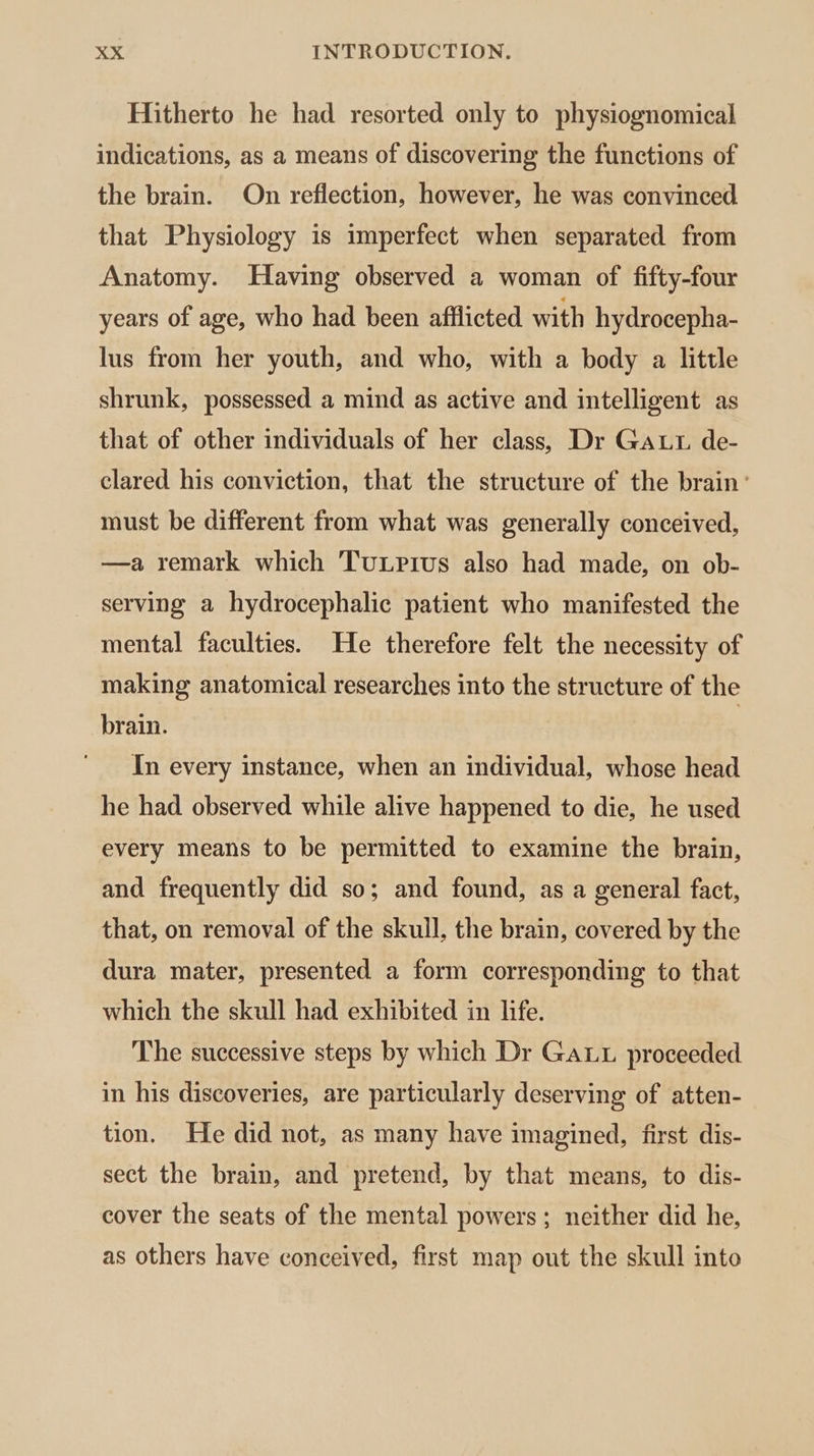 Hitherto he had resorted only to physiognomical indications, as a means of discovering the functions of the brain. On reflection, however, he was convinced that Physiology is imperfect when separated from Anatomy. Having observed a woman of fifty-four years of age, who had been afflicted with hydrocepha- lus from her youth, and who, with a body a little shrunk, possessed a mind as active and intelligent as that of other individuals of her class, Dr Gat de- clared his conviction, that the structure of the brain’ must be different from what was generally conceived, —a remark which TuLrius also had made, on ob- serving a hydrocephalic patient who manifested the mental faculties. He therefore felt the necessity of making anatomical researches into the structure of the brain. In every instance, when an individual, whose head he had observed while alive happened to die, he used every means to be permitted to examine the brain, and frequently did so; and found, as a general fact, that, on removal of the skull, the brain, covered by the dura mater, presented a form corresponding to that which the skull had exhibited in life. The successive steps by which Dr Ga. proceeded in his discoveries, are particularly deserving of atten- tion. He did not, as many have imagined, first dis- sect the brain, and pretend, by that means, to dis- cover the seats of the mental powers ; neither did he, as others have conceived, first map out the skull into