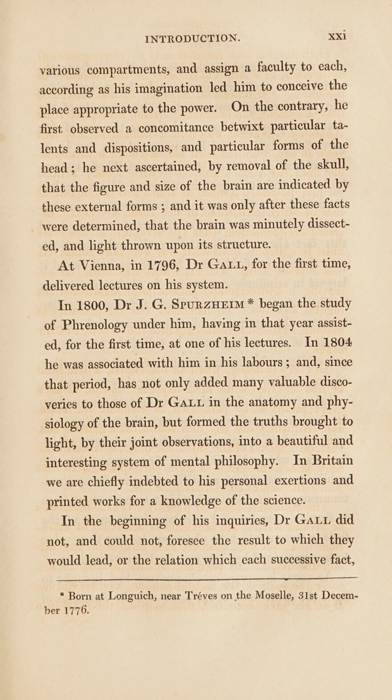 various compartments, and assign a faculty to each, according as his imagination led him to conceive the place appropriate to the power. On the contrary, he first. observed a concomitance betwixt particular ta- lents and dispositions, and particular forms of the head; he next ascertained, by removal of the skull, that the figure and size of the brain are indicated by these external forms ; and it was only after these facts were determined, that the brain was minutely dissect- ed, and light thrown upon its structure. At Vienna, in 1796, Dr Gatt, for the first time, delivered lectures on his system. In 1800, Dr J. G. SpurzHEIM * began the study of Phrenology under him, having in that year assist- ed, for the first time, at one of his lectures. In 1804 he was associated with him in his labours; and, since that period, has not only added many valuable disco- veries to those of Dr Gat in the anatomy and phy- siology of the brain, but formed the truths brought to light, by their joint observations, into a beautiful and interesting system of mental philosophy. In Britain we are chiefly indebted to his personal exertions and printed works for a knowledge of the science. In the beginning of his inquiries, Dr Gauu did not, and could not, foresee the result to which they would lead, or the relation which each successive fact, * Born at Longuich, near Tréves on the Moselle, 31st Decem- ber 1776. |