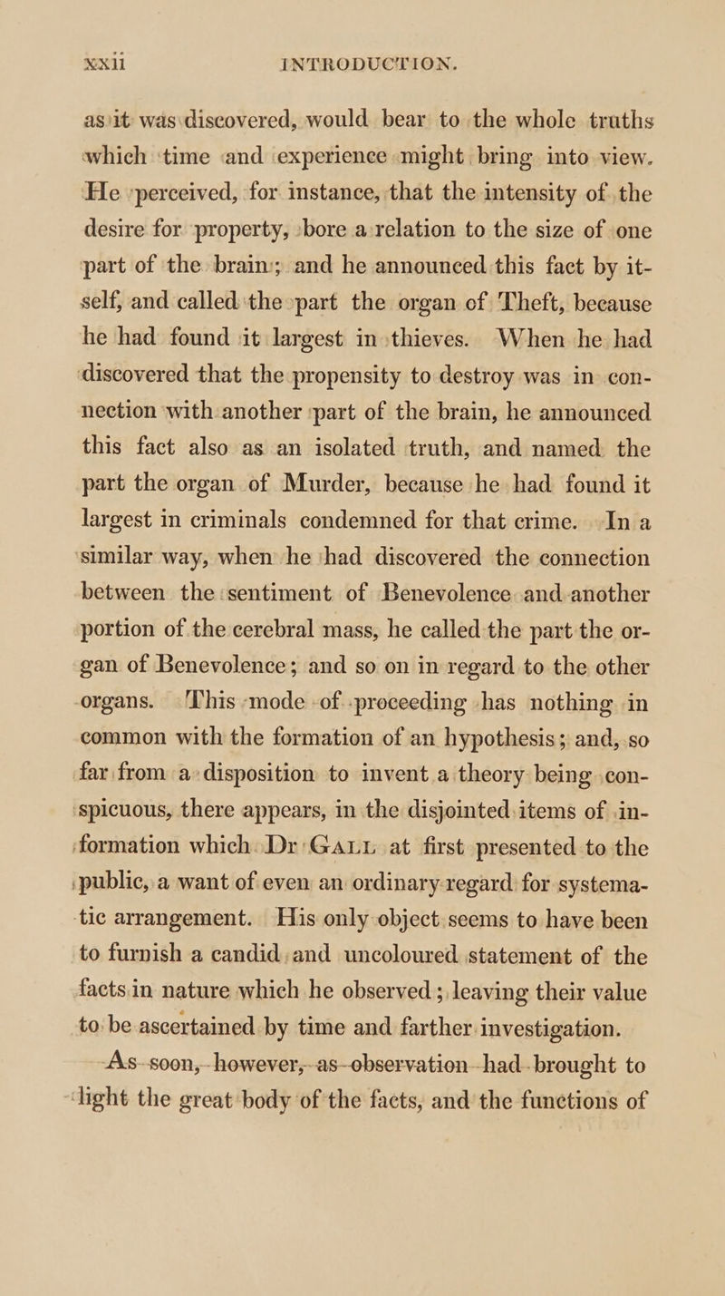 as/it was: discovered, would bear to the whole truths which ‘time «and ‘experience «might bring into view. He ‘perceived, for instance, that the intensity of .the desire for ‘property, sbore a:relation to the size of one part of the brain; and he announced this fact by it- self, and called'the »part the organ cf Theft, because he had found ‘it largest in thieves. When he had discovered that the propensity to destroy was in con- nection ‘with another ‘part of the brain, he announced this fact also as an isolated truth, and named the part the organ of Murder, because he had found it largest in criminals condemned for that crime. In a ‘similar way, when he ‘had discovered the connection between the sentiment of Benevolence and-another portion of the cerebral mass, he called the part the or- gan of Benevolence; and so on in regard to the other organs. ‘This ‘mode -of.-preceeding -has nothing in common with the formation of an hypothesis; and,.so far from a disposition to invent a theory being .con- ‘spicuous, there appears, in the disjointed. items of .in- ‘formation which. Dr:Gaut at first presented to the ‘public, a want of even an ordinary-regard for systema- tic arrangement. His only object. seems to have been to furnish a candid;and uncoloured statement of the facts.in nature which he observed ; leaving their value to: be ascertained by time and farther investigation. -As-soon,- however,-as—observationhad-brought to “light the great body of the facts, and’ the functions of