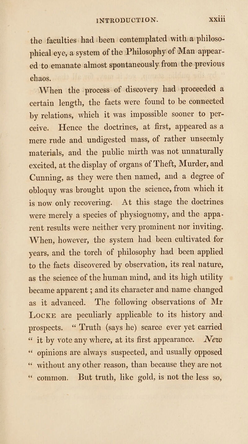 the faculties: had ‘been contemplated with a philoso- phical-eye, a system of the Philosophy of Man appear- ed to emanate almost spontaneously from the previous chaos. | When the process of discovery had proceeded a certain length, the facts were found to be connected by relations, which it was impossible sooner to per- ceive. Hence the doctrines, at first, appeared as a mere rude and undigested mass, of rather unseemly materials, and the public mirth was not unnaturally excited, at the display of organs of Theft, Murder, and Cunning, as they were then named, and a degree of obloquy was brought upon the science, from which it is now only recovering. At this stage the doctrines were merely a species of physiognomy, and the appa- rent results were neither very prominent nor inviting. When, however, the system had been cultivated for years, and the torch of philosophy had been applied to the facts discovered by observation, its real nature, as the science of the human mind, and its high utility became apparent ; and its character and name changed as it advanced. The following observations of Mr Locke are peculiarly applicable to its history and. prospects. “ Truth (says he) scarce ever yet carried “ it by vote any where, at its first appearance. New “ opinions are always suspected, and usually opposed ‘“ without any other reason, than because they are not “ common. But truth, like gold, is not the less so,