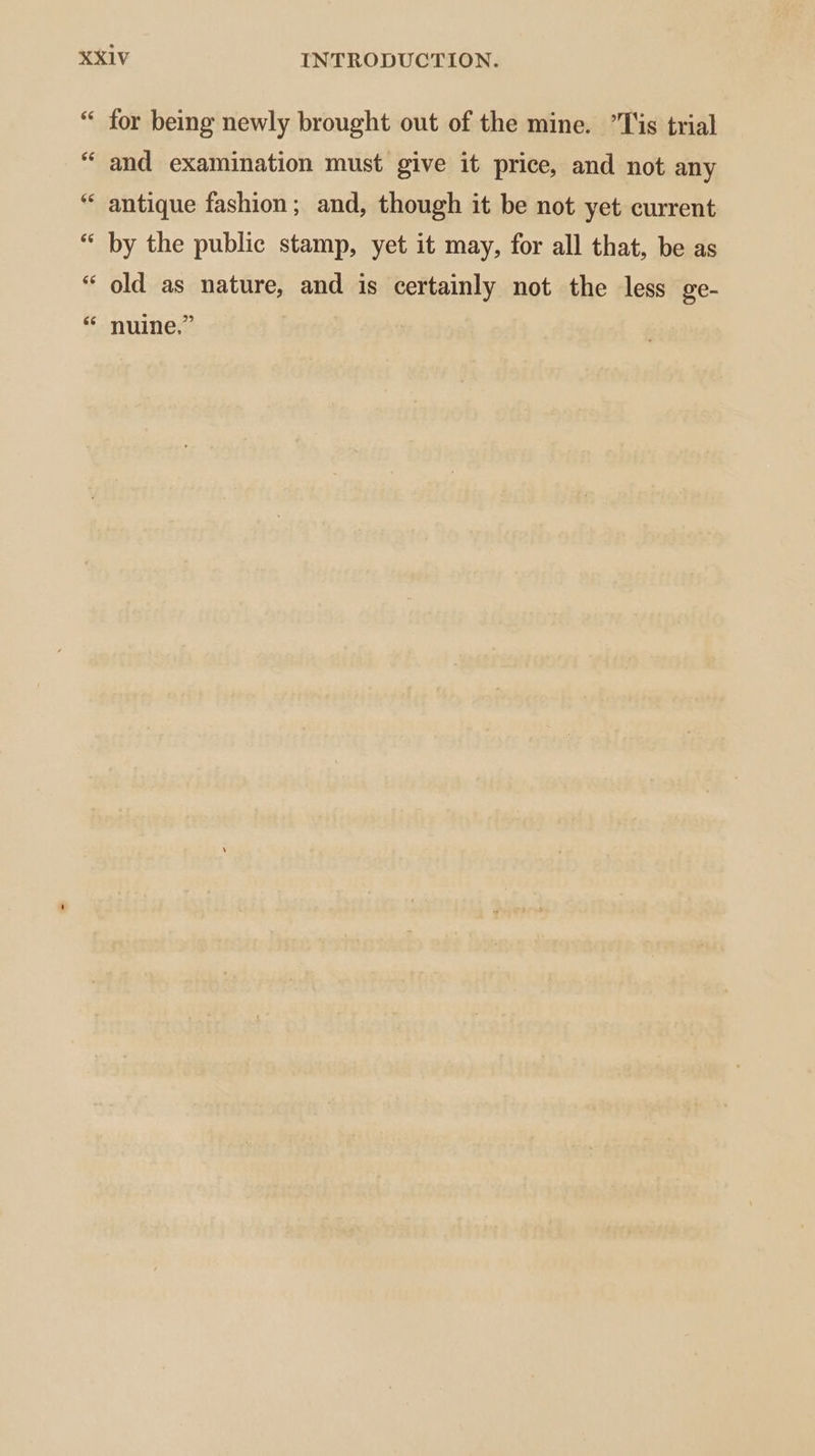 “ for being newly brought out of the mine. ’Tis trial “ and examination must give it price, and not any antique fashion; and, though it be not yet current by the public stamp, yet it may, for all that, be as old as nature, and is certainly not the less ge- “ nuine,” 14 66 66