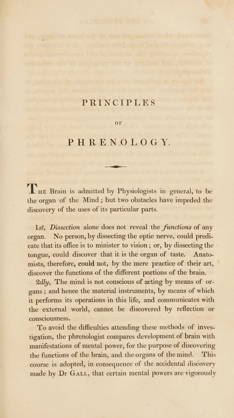PRINCIPLES OF PHRENOLOGYY. A hee Brain is admitted by Physiologists in general, to be the organ of the Mind ; but two obstacles have impeded the discovery of the uses of its particular parts. 1st, Dissection alone does not reveal the functions of any organ. No person, by dissecting the optic nerve, could predi- cate that its office is to minister to vision; or, by dissecting the tongue, could discover that it is the organ of taste. Anato- mists, therefore, could not, by the mere practice of their art, discover the functions of the different portions of the brain. 2dly, The mind is not conscious of acting by means of or- gans ; and hence the material instruments, by means of which it performs its operations in this life, and communicates with the external world, cannot be discovered by reflection or consciousness. To avoid the difficulties attending these methods of inves- tigation, the phrenologist compares development of brain with manifestations of mental power, for the purpose of discovering the functions of the brain, and the organs of the mind. This course is adopted, in consequence of the accidental discovery made by Dr Gatt, that certain mental powers are vigorously