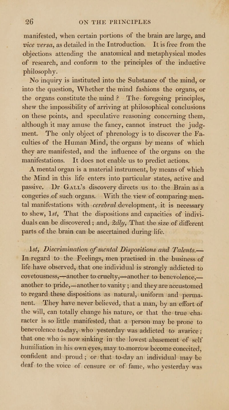 manifested, when certain portions of the brain are large, and wice versa, as detailed in the Introduction. Itis free from the objections attending the anatomical and metaphysical modes of research, and conform to the principles of the inductive philosophy. No inquiry is instituted into the Substance of the mind, or into the question, Whether the mind fashions the organs, or the organs constitute the mind ? The. foregoing principles, shew the impossibility of arriving at philosophical conclusions on these points, and speculative reasoning concerning them, although it may amuse the fancy, cannot instruct the judg- ment. The only object of phrenology is to discover the Fa- culties of the Human Mind, the organs by means of which they are manifested, and the influence of the organs on the manifestations. It does not enable us to predict actions. A mental organ 1s a material instrument, by means of which the Mind in this life enters into particular states, active and passive. Dr Gatt’s discovery directs us to: the Brain as a congeries .of such organs. With the view of comparing:men- tal manifestations with cerebral development, it is necessary to shew, lst, That the dispositions and capacities of indivi- duals can: be discovered; and, 2dly, That the:size of different parts of the brain can be ascertained during life. Ist, Discrimination of mental Dispositions and ‘Talents.— In regard to the Feelings, men practised in the business of lite have observed, that one individualis strongly addicted to covetousness,—another tocruelty;—another to: benevolence,— another to pride,—another to vanity ; and they are accustomed to regard. these dispositions as natural,: uniform ‘and “perma- nent. They have never believed, that a man, by an effort of the will, can totally change his nature, or that the: true cha- racter is so little manifested, that: a person may be prone to benevolence to-day,: who ‘yesterday was addicted to avarice ; that one who is now sinking inthe lowest abasement ‘of ‘self humiliation in his own-eyes; may to-morrow become conceited, confident and» proud; or that: to-day an individual may be deaf. to the voice of censure or of: fame, who yesterday was