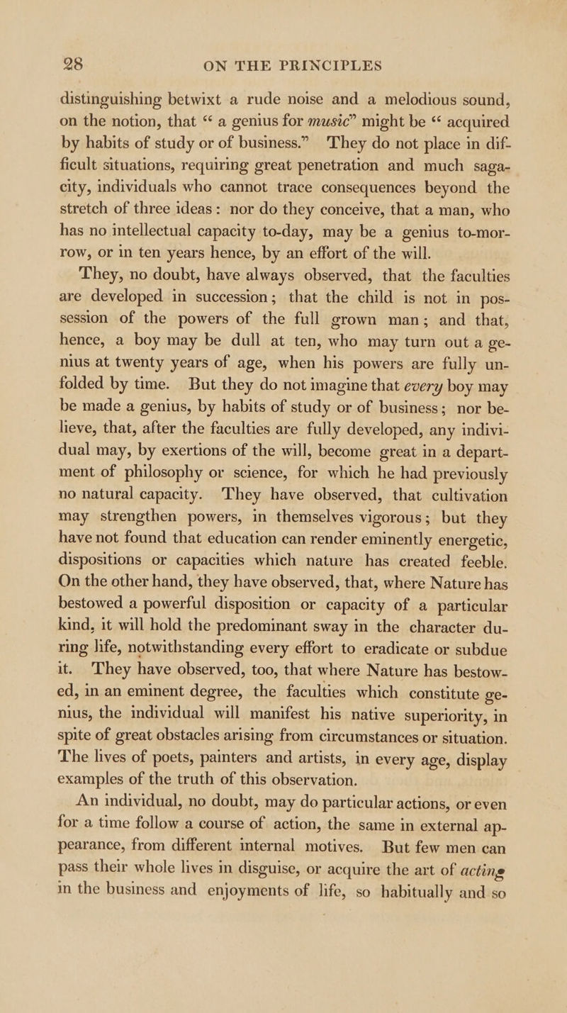 distinguishing betwixt a rude noise and a melodious sound, on the notion, that “ a genius for music” might be ‘ acquired by habits of study or of business.” They do not place in dif- ficult situations, requiring great penetration and much saga- city, individuals who cannot trace consequences beyond the stretch of three ideas: nor do they conceive, that a man, who has no intellectual capacity to-day, may be a genius to-mor- row, or in ten years hence, by an effort of the will. They, no doubt, have always observed, that the faculties are developed in succession; that the child is not in pos- session of the powers of the full grown man; and that, hence, a boy may be dull at ten, who may turn out a ge- nius at twenty years of age, when his powers are fully un- folded by time. But they do not imagine that every boy may be made a genius, by habits of study or of business; nor be- lieve, that, after the faculties are fully developed, any indivi- dual may, by exertions of the will, become great in a depart- ment of philosophy or science, for which he had previously no natural capacity. They have observed, that cultivation may strengthen powers, in themselves vigorous; but they have not found that education can render eminently energetic, dispositions or capacities which nature has created feeble, On the other hand, they have observed, that, where Nature has bestowed a powerful disposition or capacity of a particular kind, it will hold the predominant sway in the character du- ring hfe, notwithstanding every effort to eradicate or subdue it. ‘They have observed, too, that where Nature has bestow- ed, in an eminent degree, the faculties which constitute ge- nius, the individual will manifest his native superiority, in spite of great obstacles arising from circumstances or situation. The lives of poets, painters and artists, in every age, display examples of the truth of this observation. An individual, no doubt, may do particular actions, or even for a time follow a course of action, the same in external ap- pearance, from different internal motives. But few men can pass their whole lives in disguise, or acquire the art of acting in the business and enjoyments of life, so habitually and so