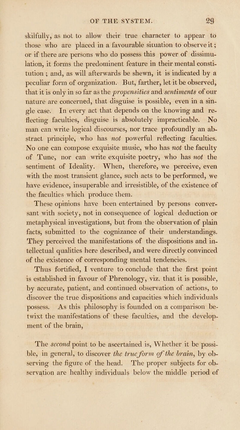 skilfully, as not to allow their true character to appear to those who are placed in a favourable situation to observe it ; or if there are persons who do possess this power of dissimu- lation, it forms the predominent feature in their mental consti- tution ; and, as will afterwards be shewn, it is indicated by a peculiar form of organization. But, farther, let it be observed, that it is only in so far as the propensities and sentiments of our nature are concerned, that disguise is possible, even in a sin- gle case. In every act that depends on the knowing and _re- flecting faculties, disguise is absolutely impracticable. No man can write logical discourses, nor trace profoundly an ab- stract principle, who has not powerful reflecting faculties. No one can compose exquisite music, who has not the faculty of Tune, nor can write exquisite poetry, who has not the sentiment of Ideality. When, therefore, we perceive, even with the most transient glance, such acts to be performed, we have evidence, insuperable and irresistible, of the existence of the faculties which produce them. These opinions have been entertained by persons conver- sant with society, not in consequence of logical deduction or metaphysical investigations, but from the observation of plain facts, submitted to the cognizance of their understandings. They perceived the manifestations of the dispositions and in- tellectual qualities here described, and were directly convinced of the existence of corresponding mental tendencies. Thus fortified, I venture to conclude that the first point is established in favour of Phrenology, viz. that it is possible, by accurate, patient, and continued observation of actions, to discover the true dispositions and capacities which individuals possess. As this philosophy is founded on a comparison be- twixt the manifestations of these faculties, and the develop- ment of the brain, The second point to be ascertained is, Whether it be possi- ble, in general, to discover the true form of the brain, by ob- serving the figure of the head. ‘The proper subjects for ob- servation are healthy individuals below the middle period of