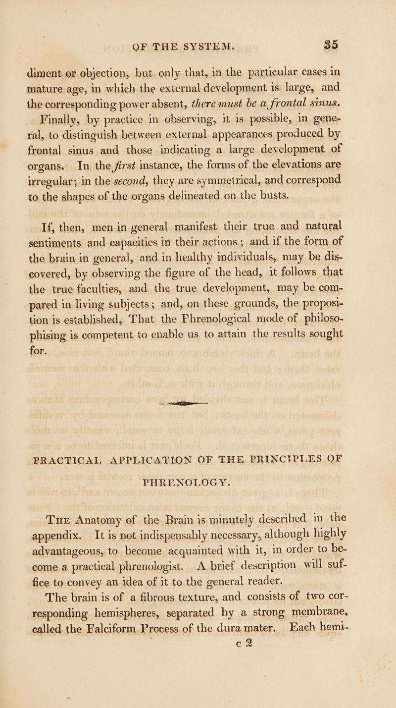 diment or objection, but only that, in the particular cases in mature age, in which the external development is large, and the corresponding power absent, there must be a Frontal Sinus. Finally, by practice in observing, it is possible, in gene- ral, to distinguish between external appearances produced by frontal sinus and those indicating a large development of organs. In the, first stance, the forms of the elevations are irregular; in the second, they are symmetrical, and correspond to the shapes of the organs delineated on the busts. If, then, men in general manifest their true and natural sentiments and capacities im their actions ; and if the form of the brain in general, and in healthy imdividuals, may be dis- covered, by observing the figure of the head, it follows that the true faculties, and the true development, may be com- pared in living subjects; and, on these grounds, the proposi- tion is established, That the Phrenological mode of philoso- phising is competent to enable us to attain the results sought for. PRACTICAL APPLICATION OF THE PRINCIPLES OF PHRENOLOGY. Tue Anatomy of the Brain is minutely described in the appendix. It is not indispensably necessary, although highly advantageous, to become acquainted with it, in order to be- come a practical phrenologist. A brief description will suf- fice to convey an idea of it to the general reader. The brain is of a fibrous texture, and consists of two cor- responding hemispheres, separated by a strong membrane, called the Falciform Process. of the dura mater. Each hemi- e2