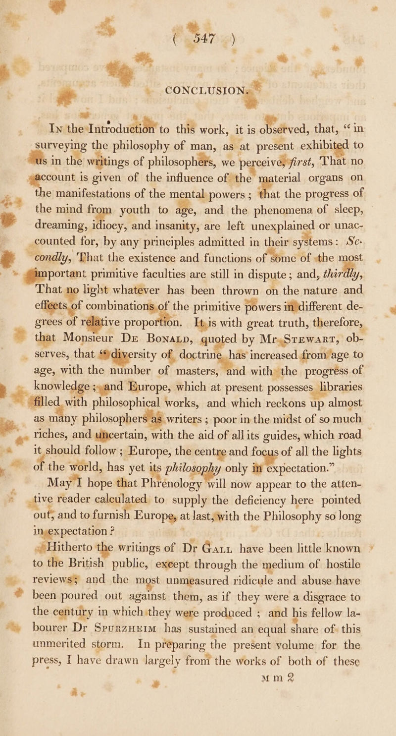 fe : | ' 4 ( “a7 ) eet, a, a we &gt; = * -. % 4 CONCLUSIONS ee Pe : bo : In thesIntroduéhant to this work, it is observed, that, “in surveying the philosophy of man, as at present exhibited to “us in the writings of philosophers, we pe ceive, first, That no a is given of the influence of the : ae organs on ie e manifestations of the manta powers ; that the progress of ~ the mind from youth to age, and the phenomena of sleep, dreaming, idiocy, and insanity, are left unexplained or unac- _counted for, by any principles admitted in their systems: Se- ~condly, That the existence and functions of wine OE the ¥ . portant primitive faculties are still in dispute ; and, hardly, That no light whatever has been thrown on the nature and effects of elegy primitive powers indifferent de- grees of relative proportio e that Monsieur DE Bonatp, quoted. by Mr.Srewarr, -ob- _ serves, that ‘@diyersity of, — increased from age to age, with the number of masters, and with the progress of 7 ao ran sand Europe, which at present possesses libraries Wwe with philosophical works, and which reckons up almost 7 as many philosophers a8 writers ; poor in the midst of so much '.. Yiches, and uncertain, with the aid of allits guides, which road * it should follow ; Europe, the centre and focus of all the lights . ~ of the world, has yet its phitosopy only im expectation.” ; May I hope that Phrenology will now appear to the atten- * tive reader calculated to supply the deficiency here pointed out; and to furnish Europe, at last, with the Philosophy so long inyexpectation ? ; .» Hitherto th writings of Dr Garx have been little known to the British public, exeept through the medium of hostile » reviews and. the most unmeasured ridicule and abuse have © been poured out against. them, as if they were a disgrace to the century in which they were produced ; and his fellow la- *» bourer Dr SreurnzHeim has sustained an equal share of. this unmerited storm. In preparing the present valume for the y Mm 2 + Re =