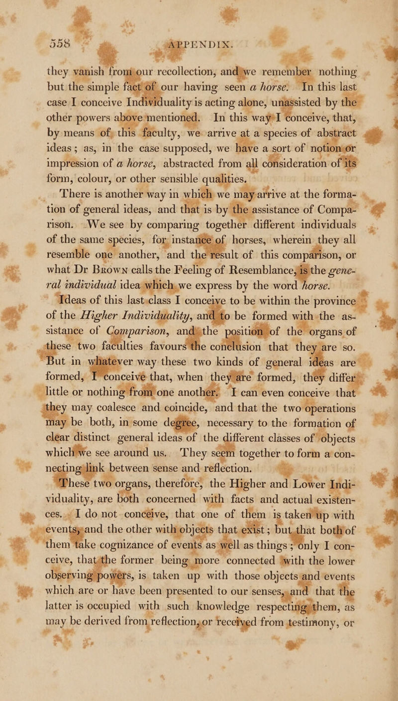 4 ENDIX. € ’ a - — * 558 ~~ 9 they vanish fromijour recollection, and we remember nothing . 7 ae but the simple fact Of our having seen a horse. In this last case I conceive Individuality is acting alone, unassisted by the other powers alge gnensionygh In this wayrl onceive, that, by means of) this faculty, we arrive at a species of abstract ee ideas ; as, in the case supposed, we tive a sort of notionor impression of a horse, abstracted from a: consideration of its form, colour, or other sensible qualities. bovi _ There is another way in which we may arrive at. the forma- tion of general ideas, and that is by the assistance of Compa .. rison. .We see by comparing together different individuals é: | of the same eee for, instance of horses, wherein they all : = resemble one another, and the result of this compéfison, or what Dr Brown calls the Feeling of Resemblance, is the gene- - ral individual idea ¥ ich, we express by the word horse. - ~*~ — &gt;= ‘Tdeas of this last»class I conceive to be within the province — oe of the Higher Individuality, ailigp be formed with the as- + 7 sistance of Comparison, . gee the organs of 7 it. “ two faculties favours the conclusion that they are so. “But in whatever way these two kinds of general ideas are F $ formed, T'conceivé that, when they are formed, they differ ‘i little or nothing from! one another, 'T can even conceive tha tt ey may coalesce and coincide, and that the two operations P may be both, in some d » necessary to the formation of EY’: clear distinct general ideas of the different classes of objects which’ We see around us. They seem together to form a’ con- necting link between sense and reflection. ‘hese ier organs, therefore, the Higher and Lower me ae eo viduality, are both concerned with facts and actual existen- | We Co I do not. conceive, that one of them i taken’ up with x ris ypteven and the other matics coer | . i bothof © % them take cognizance of events as well as things; only I con- -~ ny celve, ales former being, more connected ‘with the lower 0) observing powérs, is taken up with those oe ae ¥ which are or have been presented to our senses,gani | that tk *, latter is occupied with such knowledge respecting) them, as may be derived from reflection,or received from testimony. or oe oe s e che vi # y fe és a