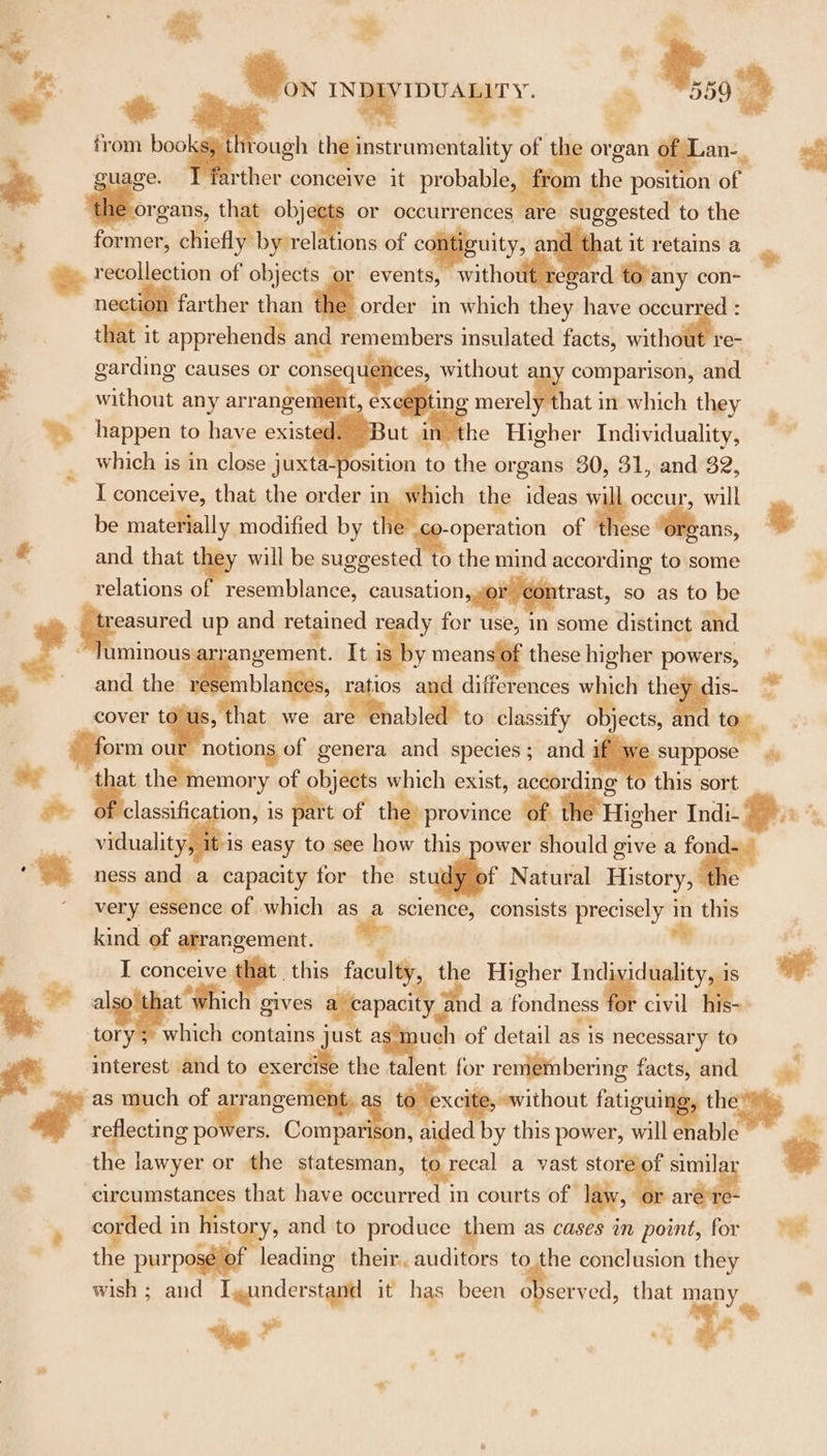 % % rough igpetzonpilly of the or; organ of Lan-. rther conceive it probable, from t the position of organs, that obj or occurrences areé : former, chiefl by relations of ¢ &amp; recollection of objects events, witho awe con- ne farther than : in which they have occur d: - that it apprehends and so ts sige insulated facts, without re- :: garding causes or ae 3 with one any arrangemen uity, at it retains a Gs without eae and id ex merely that in which they “happen to have ok i re Higher Individuality, which is in close juxta-position to the or gans 30, 31,,and’32, I conceive, that the order ec the ideas w occur, will be materially modified by t operation of these ans, § wd and that ie will be suggested to the mind according. t te some : relations of resemblance, causation,» trast, so as to be minous: rangement. It is by means of these higher powers, &amp; and the 1 oes tios and differences ~~. the cover . a at we 5 Be to classify Oo Djects, | form ol notions of genera and species; and i 2 suppose en rh of objects which exist, accordin this sort classification, is part of the) province of ME Hicher Indi- Bi inci easy to see how this power should give a _ ness and a capacity for the st f Natural History, th very essence of which as a science, consists precisely in this kind of arrangement. I conceive thie foul a the Higher Indi idee 2% a ae pa wndia fondness M8 civil *. | tory which contains - “ta of detail as is necessary to &lt; interest and to cxerdil ‘Mave - for remembering facts, and ar as much of a gee cite, without fatiguing, the’) Pi reflecting ade ers. pina Ny Mh aided by this power, will enable e the lawyer or the statesman, ti Bree a vast stor sgt “ ‘circumstances that have occurred in courts of +. easured up and retained ready for use, In some distinct and lis- corded in history, and to produce them as ioe im point, for = the purpose of leading their. auditors to the conclusion they wish ; and Igunderstand it has been observed, that ey a a . y