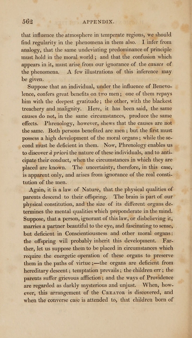 that influence the atmosphere in temperate regions, we should find regularity in the phenomena in them also. I infer from analogy, that the same undeviating predominance of principle must hold in the moral world ; and that the confusion which appears in it, must arise from our ignorance of the causes of the phenomena. A few illustrations of this inference may be given, _ Suppose that an individual, under the influence of Benevo- lence, confers great benefits on two men; one of them repays him with the deepest gratitude; the other, with the blackest treachery and malignity. Here, it has been said, the same causes do not, in the same circumstances, produce the same effects. Phrenology, however, shews that the causes are not the same. Both persons benefited are men ; but the first must possess a high development of the moral organs ; while the se- cond must be deficient in them. Now, Phrenology enables us to discover @ prioré the nature of these individuals, and to anti- cipate their conduct, when the circumstances in which they are placed are known. The uncertainty, therefore, in this case, is apparent only, and arises from ignorance of the real consti- tution of the men. Again, it is a law of Nature, that the physical qualities of parents descend to their offspring. The brain is part of our physical constitution, and the size of its different organs de- termines the mental qualities which preponderate in the mind. Suppose, that a person, ignorant of this law, or disbelieving it, marries a partner beautiful to the eye, and fascinating to sense, but deficient in Conscientiousness and other moral organs: the offspring will probably inherit this development. Far- ther, let us suppose them to be placed in circumstances which require the energetic operation of these organs to preserve them in the paths of virtue ;—the organs are deficient from hereditary descent ; temptation prevails; the children err ; the parents suffer grievous affliction; and the ways of Providence are regarded as darkly mysterious and unjust. When, how- ever, this arrangement of the CrEarTor is discovered, and when the converse case is attended to, that children born of