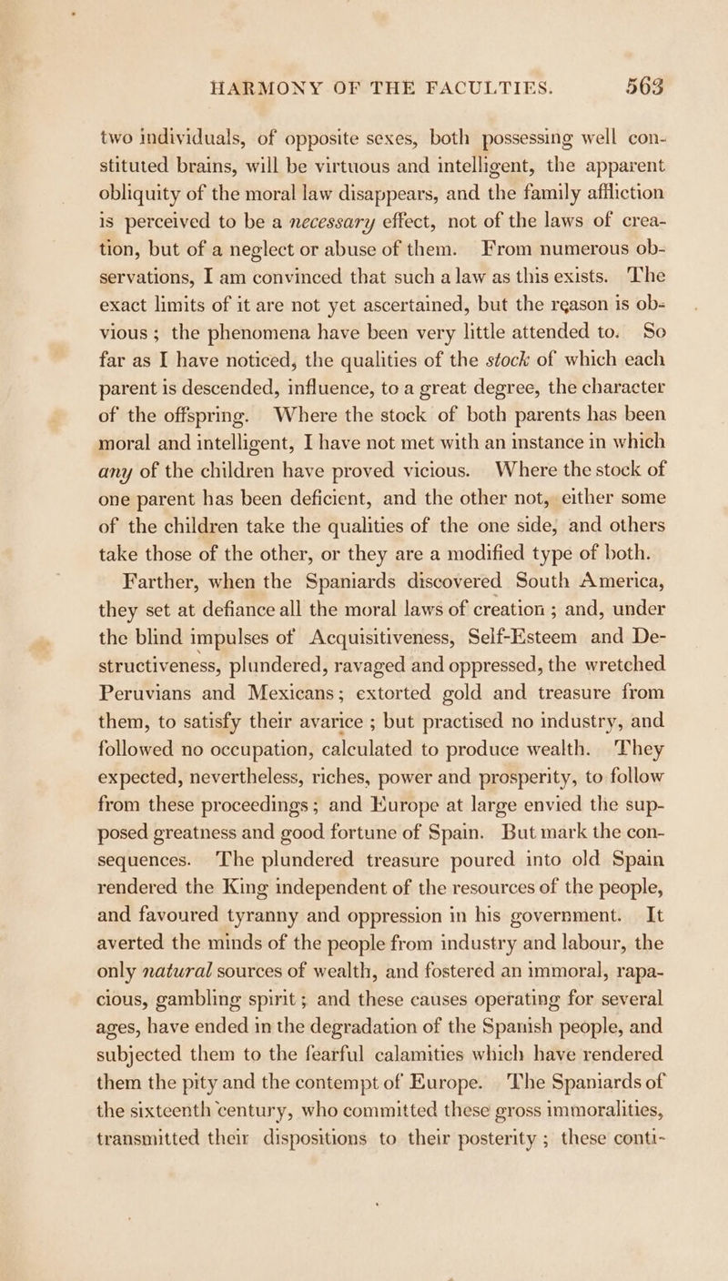 two individuals, of opposite sexes, both possessing well con- stituted brains, will be virtuous and intelligent, the apparent obliquity of the moral law disappears, and the family afiliction is perceived to be a necessary effect, not of the laws of crea- tion, but of a neglect or abuse of them. From numerous ob- servations, I am convinced that such a law as this exists. The exact limits of it are not yet ascertained, but the reason is ob- vious ; the phenomena have been very little attended to. Se far as I have noticed, the qualities of the stock of which each parent is descended, influence, to a great degree, the character of the offspring. Where the stock of both parents has been moral and intelligent, I have not met with an instance in which any of the children have proved vicious. Where the stock of one parent has been deficient, and the other not, either some of the children take the qualities of the one side, and others take those of the other, or they are a modified type of both. Farther, when the Spaniards discovered South America, they set at defiance all the moral laws of creation ; and, under the blind impulses of Acquisitiveness, Self-Esteem and De- structiveness, plundered, ravaged and oppressed, the wretched Peruvians and Mexicans; extorted gold and treasure from them, to satisfy their avarice ; but practised no industry, and followed no occupation, calculated to produce wealth. They expected, nevertheless, riches, power and prosperity, to follow from these proceedings; and Kurope at large envied the sup- posed greatness and good fortune of Spain. But mark the con- sequences. The plundered treasure poured into old Spain rendered the King independent of the resources of the people, and favoured tyranny and oppression in his government. It averted the minds of the people from industry and labour, the only natural sources of wealth, and fostered an immoral, rapa- cious, gambling spirit ; and these causes operating for several ages, have ended in the degradation of the Spanish people, and subjected them to the fearful calamities which have rendered them the pity and the contempt of Europe. The Spaniards of the sixteenth century, who committed these gross immoralities, transmitted their dispositions to their posterity ; these conti-