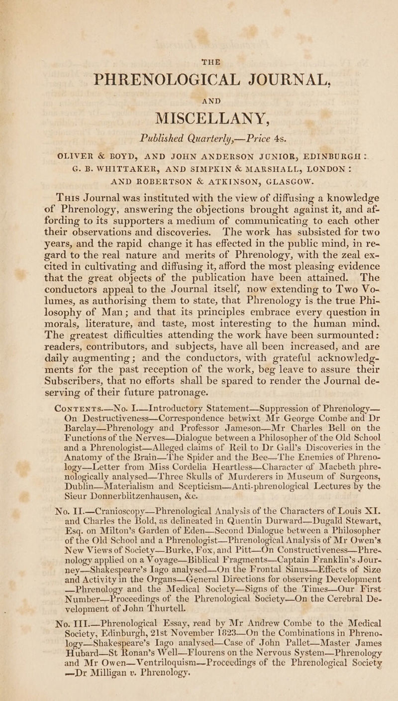 THE PHRENOLOGICAL JOURNAL, AND MISCELLANY, Published Quarterly,—Price 4s. OLIVER &amp; BOYD, AND JOHN ANDERSON JUNIOR, EDINBURGH :. G. B. WHITTAKER, AND SIMPKIN &amp; MARSHALL, LONDON : AND ROBERTSON &amp; ATKINSON, GLASGOW. Turs Journal was instituted with the view of diffusing a knowledge of Phrenology, answering the objections brought against it, and af- fording to its supporters a medium of communicating to each other their observations and discoveries. The work has subsisted for two years, and the rapid change it has effected in the public mind, in re- gard to the real nature and merits of Phrenology, with the zeal ex- cited in cultivating and diffusing it, afford the most pleasing evidence that the great objects of the publication have been attained. The conductors appeal to the Journal itself, now extending to Two Vo- lumes, as authorising them to state, that Phrenology is the true Phi- losophy of Man; and that its principles embrace every question in morals, literature, and taste, most interesting to the human mind. The greatest difficulties attending the work have been surmounted: readers, contributors, and subjects, have all been increased, and are daily augmenting; and the conductors, with grateful acknowledg- ments for the past reception of the work, beg leave to assure their Subscribers, that no efforts shall be spared to render the Journal de- serving of their future patronage. ContTEents.—No. I.—Introductory Statement—Suppression of Phrenology— On Destructiveness—Correspondence betwixt Mr George Combe and Dr Barclay—Phrenology and Professor Jameson—Mr Charles Bell on the Functions of the Nerves—Dialogue between a Philosopher of the Old School and a Phrenologist—Alleged claims of Reil to Dr Gall’s Discoveries in the Anatomy of the Brain—The Spider and the Bee—The Enemies of Phreno- logy—Letter from Miss Cordelia Heartless—Character of Macbeth phre- nologically analysed—Three Skulls of Murderers in Museum of Surgeons, Dublin—Materialism and Scepticism—Anti-phrenological Lectures by the Sieur Donnerblitzenhausen, &amp;e. . No. IJ.—Cranioscopy—Phrenological Analysis of the Characters of Louis XI. and Charles the Bold, as delineated in Quentin Durward—Dugald Stewart, Esq. on Milton’s Garden of Eden—Second Dialogue between a Philosopher of the Old School and a Phrenologist—Phrenological Analysis of Mr Owen’s: New Views of Society—Burke, Fox, and Pitt—-On Constructiveness—Phre- nology applied on a Voyage—Biblical Fragments—Captain Franklin’s Jour. ney—Shakespeare’s Iago analysed—On the Frontal Sinus—Effects of Size and Activity in the Organs—General Directions for observing Development —Phrenology and the Medical Society—Signs of the Times—Our First Number—Proceedings of the Phrenological Society—On the Cerebral De- velopment of John Thurtell. No. I1I.—Phrenological Essay, read by Mr Andrew Combe to the Medical Society, Edinburgh, 21st November 1823-—_On the Combinations in Phreno. logy—Shakespeare’s Iago analysed—Case of John Pallet—Master James Hubard—St Ronan’s Well—Flourens on the Nervous System—Phrenology and Mr Owen—Ventriloquism—Proceedings of the Phrenological Society