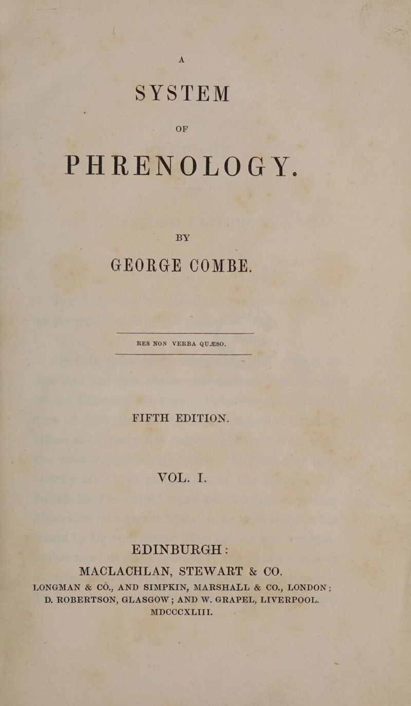 AS SYSTEM OF PHRENOLOGY. BY GEORGE COMBE. RES NON VERBA QUASO. FIFTH EDITION. VGH ae: EDINBURGH: MACLACHLAN, STEWART &amp; CO. LONGMAN &amp; CO., AND SIMPKIN, MARSHALL &amp; CO., LONDON; D. ROBERTSON, GLASGOW; AND W. GRAPEL, LIVERPOOL. MDCCCXLIII.