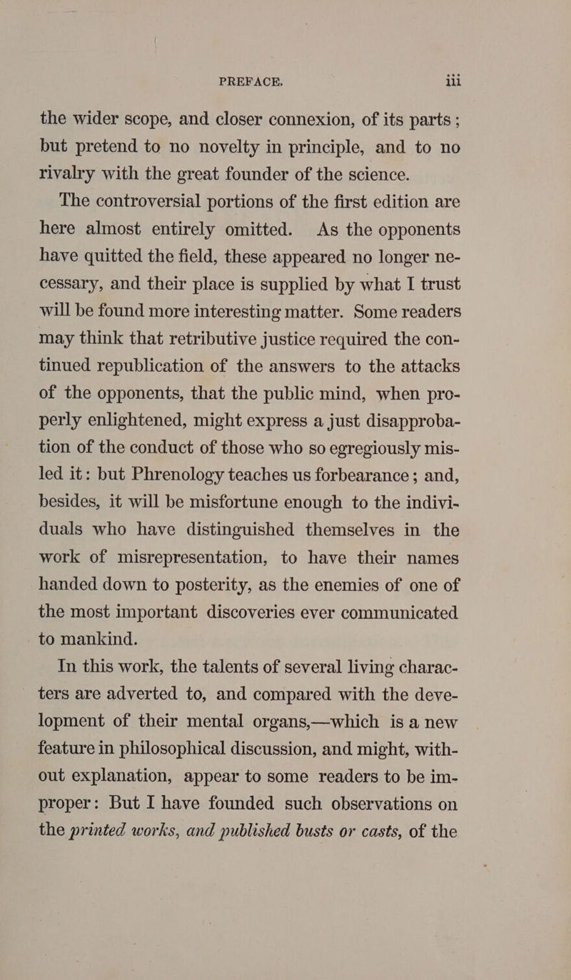 the wider scope, and closer connexion, of its parts ; but pretend to no novelty in principle, and to no rivalry with the great founder of the science. The controversial portions of the first edition are here almost entirely omitted. As the opponents have quitted the field, these appeared no longer ne- cessary, and their place is supplied by what I trust will be found more interesting matter. Some readers may think that retributive justice required the con- tinued republication of the answers to the attacks of the opponents, that the public mind, when pro- perly enlightened, might express a just disapproba- tion of the conduct of those who so egregiously mis- led it: but Phrenology teaches us forbearance; and, besides, it will be misfortune enough to the indivi- duals who have distinguished themselves in the work of misrepresentation, to have their names handed down to posterity, as the enemies of one of the most important discoveries ever communicated to mankind. In this work, the talents of several living charac- _ ters are adverted to, and compared with the deve- lopment of their mental organs,—which is a new feature in philosophical discussion, and might, with- out explanation, appear to some readers to be im- proper: But I have founded such observations on the printed works, and published busts or casts, of the
