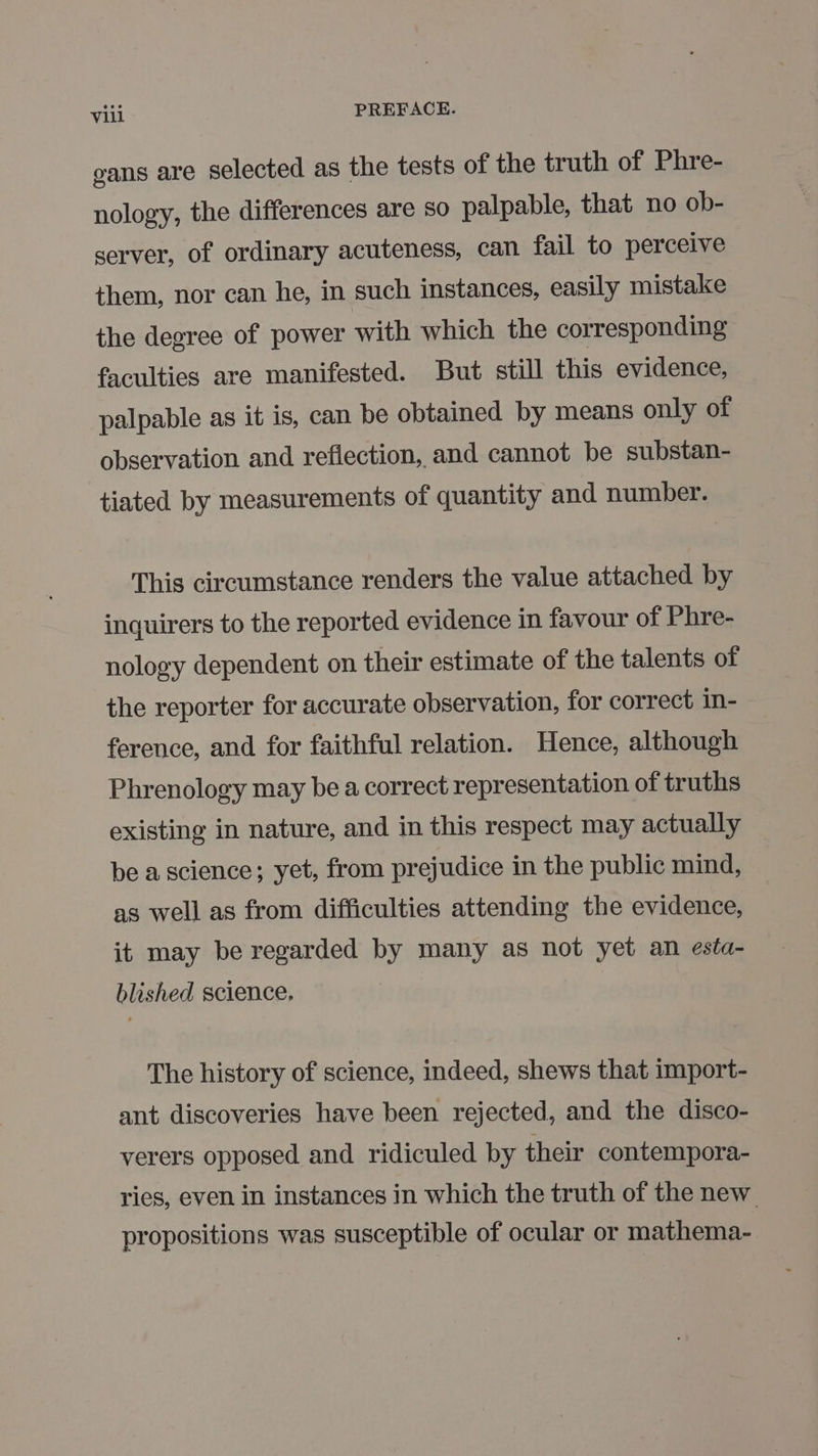 gans are selected as the tests of the truth of Phre- nology, the differences are so palpable, that no ob- server, of ordinary acuteness, can fail to perceive them, nor can he, in such instances, easily mistake the degree of power with which the corresponding faculties are manifested. But still this evidence, palpable as it is, can be obtained by means only of observation and reflection, and cannot be substan- tiated by measurements of quantity and number. This circumstance renders the value attached by inquirers to the reported evidence in favour of Phre- nology dependent on their estimate of the talents of the reporter for accurate observation, for correct in- ference, and for faithful relation. Hence, although Phrenology may be a correct representation of truths existing in nature, and in this respect may actually be a science; yet, from prejudice in the public mind, as well as from difficulties attending the evidence, it may be regarded by many as not yet an esta- blished science, The history of science, indeed, shews that import- ant discoveries have been rejected, and the disco- verers opposed and ridiculed by their contempora- ries, even in instances in which the truth of the new propositions was susceptible of ocular or mathema-
