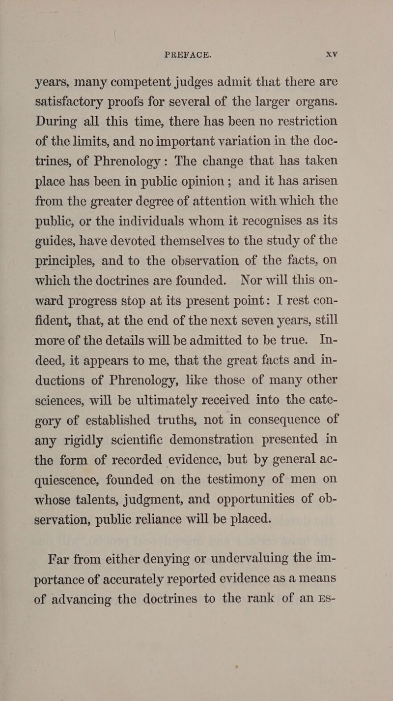 years, many competent judges admit that there are satisfactory proofs for several of the larger organs. During all this time, there has been no restriction of the limits, and no important variation in the doc- trines, of Phrenology: The change that has taken place has been in public opinion ; and it has arisen from the greater degree of attention with which the public, or the individuals whom it recognises as its guides, have devoted themselves to the study of the principles, and to the observation of the facts, on which the doctrines are founded. Nor will this on- ward progress stop at its present point: I rest con- fident, that, at the end of the next seven years, still more of the details will be admitted to be true. In- deed, it appears to me, that the great facts and in- ductions of Phrenology, like those of many other sciences, will be ultimately received into the cate- gory of established truths, not in consequence of any rigidly scientific demonstration presented in the form of recorded evidence, but by general ac- quiescence, founded on the testimony of men on whose talents, judgment, and opportunities of ob- servation, public reliance will be placed. Far from either denying or undervaluing the im- portance of accurately reported evidence as a means of advancing the doctrines to the rank of an Es-
