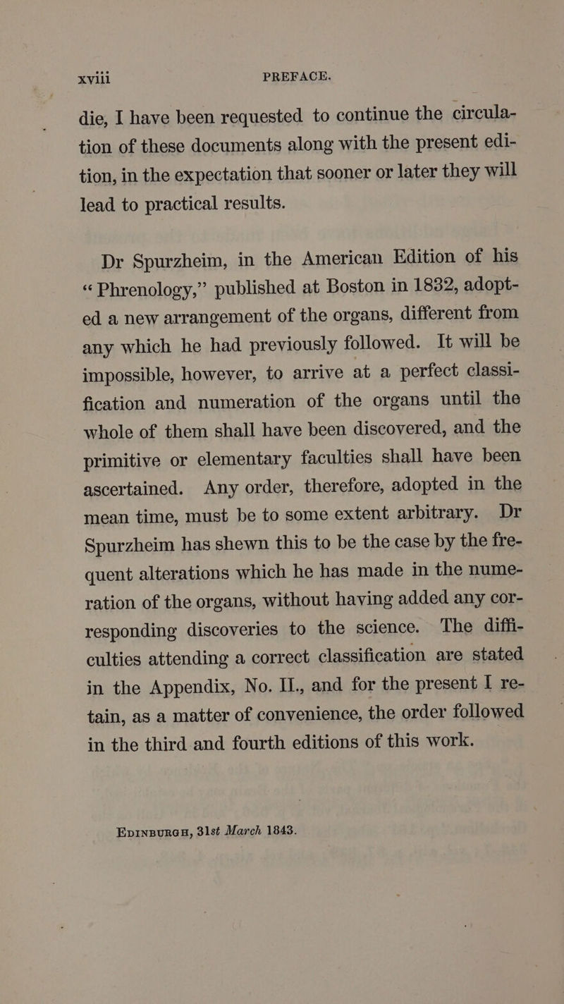 die, I have been requested to continue the circula- tion of these documents along with the present edi- tion, in the expectation that sooner or later they will lead to practical results. Dr Spurzheim, in the American Edition of his « Phrenology,” published at Boston in 1832, adopt- ed a new arrangement of the organs, different from any which he had previously followed. It will be impossible, however, to arrive at a perfect classi- fication and numeration of the organs until the whole of them shall have been discovered, and the primitive or elementary faculties shall have been ascertained. Any order, therefore, adopted in the mean time, must be to some extent arbitrary. Dr Spurzheim has shewn this to be the case by the fre- quent alterations which he has made in the nume- ration of the organs, without having added any cor- responding discoveries to the science. The diffi- culties attending a correct classification are stated in the Appendix, No. IL, and for the present I re- tain, as a matter of convenience, the order followed in the third and fourth editions of this work. EpINBURGH, 31st March 1843.