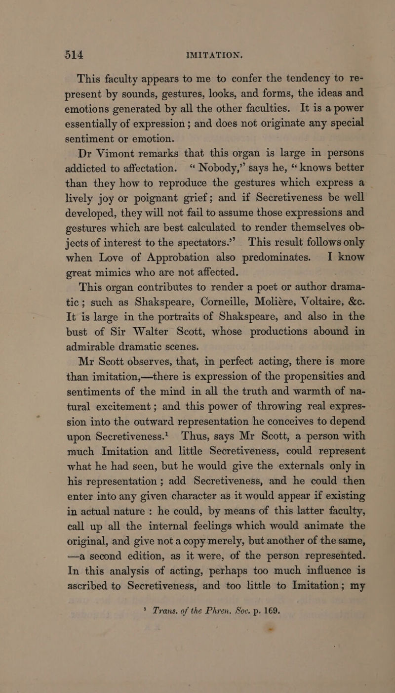 This faculty appears to me to confer the tendency to re- present by sounds, gestures, looks, and forms, the ideas and emotions generated by all the other faculties. It is a power essentially of expression ; and does not originate any special sentiment or emotion. Dr Vimont remarks that this organ is large in persons addicted to affectation. “ Nobody,” says he, “ knows better than they how to reproduce the gestures which express a _ lively joy or poignant grief; and if Secretiveness be well developed, they will not fail to assume those expressions and gestures which are best calculated to render themselves ob- jects of interest to the spectators.’ This result follows only when Love of Approbation also predominates. I know great mimics who are not affected. This organ contributes to render a poet or author digits tic; such as Shakspeare, Corneille, Moliere, Voltaire, &amp;e. It is large in the portraits of Shakspeare, and also in the bust of Sir Walter Scott, whose productions abound in admirable dramatic scenes. Mr Scott observes, that, in perfect acting, there is more than imitation,—there is expression of the propensities and sentiments of the mind in all the truth and warmth of na- tural excitement; and this power of throwing real expres- sion into the outward representation he conceives to depend upon Secretiveness.1 Thus, says Mr Scott, a person with much Imitation and little Secretiveness, could represent what he had seen, but he would give the externals only in his representation ; add Secretiveness, and he could then enter into any given character as it would appear if existing in actual nature : he could, by means of this latter faculty, call up all the internal feelings which would animate the original, and give not acopy merely, but another of the same, —a second edition, as it were, of the person represented. In this analysis of acting, perhaps too much influence is ascribed to Secretiveness, and too little to Imitation; my * Trans. of the Phren. Soc. p. 169.