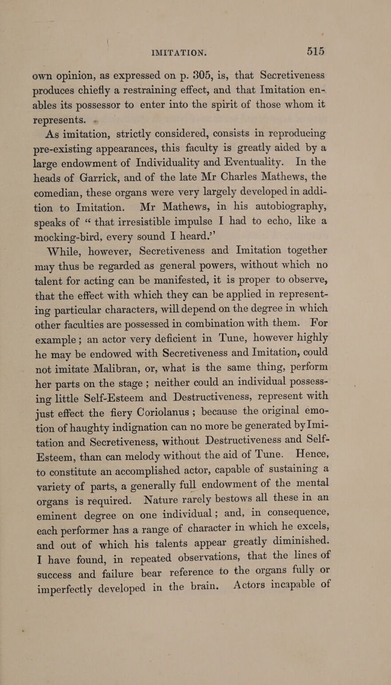 own opinion, as expressed on p. 305, is, that Secretiveness produces chiefly a restraining effect, and that Imitation en- ables its possessor to enter into the spirit of those whom it represents. . As imitation, strictly considered, consists in reproducing pre-existing appearances, this faculty is greatly aided by a large endowment of Individuality and Eventuality. In the heads of Garrick, and of the late Mr Charles Mathews, the comedian, these organs were very largely developed in addi- tion to Imitation. Mr Mathews, in his autobiography, speaks of “ that irresistible impulse I had to echo, like a mocking-bird, every sound I heard.” While, however, Secretiveness and Imitation together may thus be regarded as general powers, without which no talent for acting can be manifested, it is proper to observe, that the effect with which they can be applied in represent- ing particular characters, will depend on the degree in which other faculties are possessed in combination with them. For example ; an actor very deficient in Tune, however highly he may be endowed with Secretiveness and Imitation, could not imitate Malibran, or, what is the same thing, perform her parts on the stage ; neither could an individual possess- ing little Self-Esteem and Destructiveness, represent with just effect the fiery Coriolanus ; because the original emo- tion of haughty indignation can no more be generated by Imi- tation and Secretiveness, without Destructiveness and Self- Esteem, than can melody without the aid of Tune. Hence, to constitute an accomplished actor, capable of sustaining a variety of parts, a generally full endowment of the mental organs is required. Nature rarely bestows all these in an eminent degree on one individual ; and, in consequence, each performer has a range of character in which he excels, and out of which his talents appear greatly diminished. I have found, in repeated observations, that the lines of success and failure bear reference to the organs fully or imperfectly developed in the brain. Actors incapable of