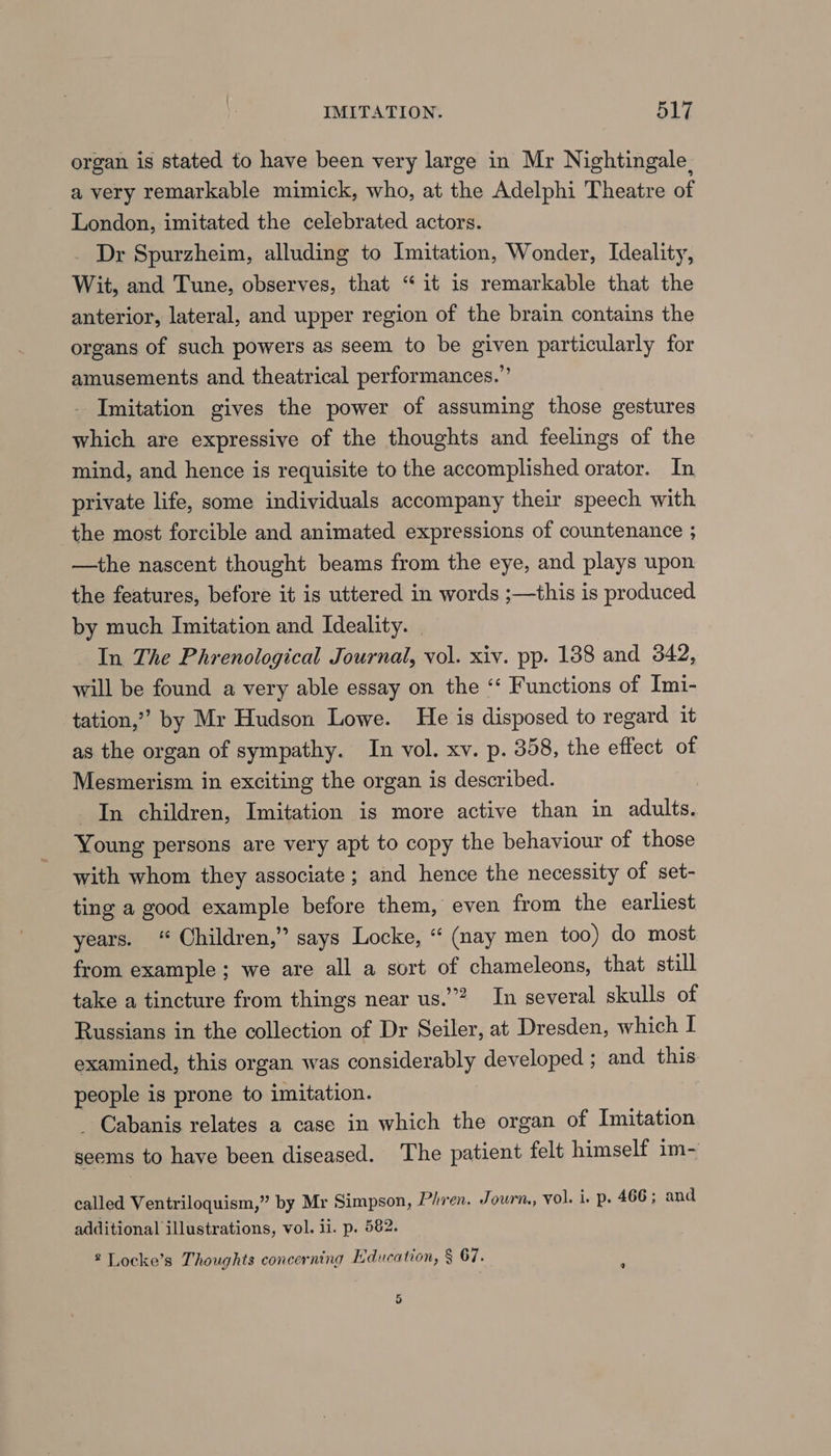 organ is stated to have been very large in Mr Nightingale, a very remarkable mimick, who, at the Adelphi Theatre of London, imitated the celebrated actors. _ Dr Spurzheim, alluding to Imitation, Wonder, Ideality, Wit, and Tune, observes, that “it is remarkable that the anterior, lateral, and upper region of the brain contains the organs of such powers as seem to be given particularly for amusements and theatrical performances.” Imitation gives the power of assuming those gestures which are expressive of the thoughts and feelings of the mind, and hence is requisite to the accomplished orator. In private life, some individuals accompany their speech with the most forcible and animated expressions of countenance ; —the nascent thought beams from the eye, and plays upon the features, before it is uttered in words ;—this is produced by much Imitation and Ideality. | In The Phrenological Journal, vol. xiv. pp. 138 and 342, will be found a very able essay on the “ Functions of Imi- tation,”” by Mr Hudson Lowe. He is disposed to regard it as the organ of sympathy. In vol. xv. p. 358, the effect of Mesmerism in exciting the organ is described. In children, Imitation is more active than in adults. Young persons are very apt to copy the behaviour of those with whom they associate ; and hence the necessity of set- ting a good example before them, even from the earliest years. “ Children,” says Locke, “ (nay men too) do most from example ; we are all a sort of chameleons, that still take a tincture from things near us.”? In several skulls of Russians in the collection of Dr Seiler, at Dresden, which I examined, this organ was considerably developed ; and this people is prone to imitation. _ Cabanis relates a case in which the organ of Imitation seems to have been diseased. The patient felt himself im- called Ventriloquism,” by Mr Simpson, Phiren. Journ, vol. i. p. 466; and additional illustrations, vol. ii. p. 582. 2 Locke’s Thoughts concerning Education, § 67. 5