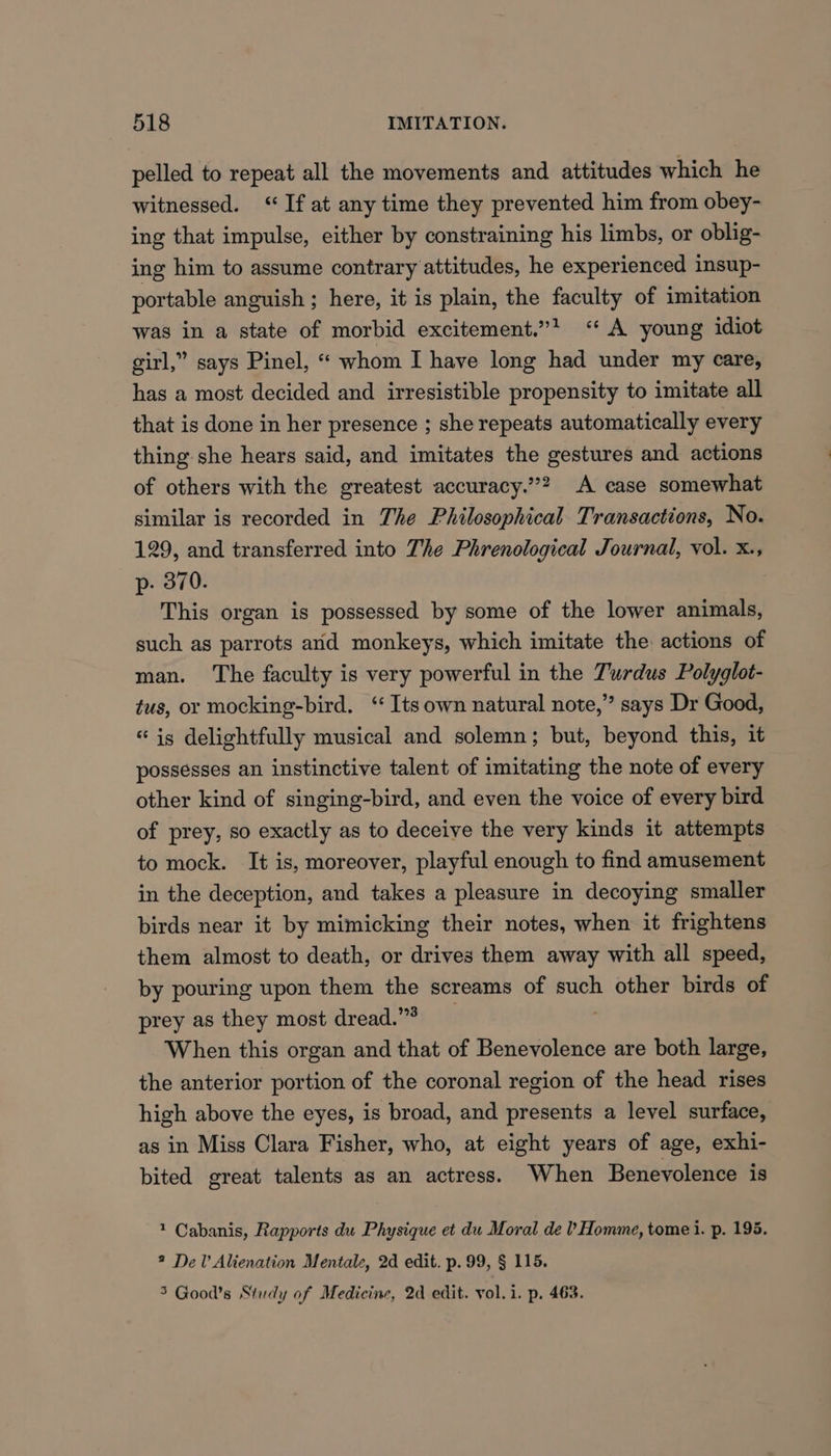 pelled to repeat all the movements and attitudes which he witnessed. “If at any time they prevented him from obey- ing that impulse, either by constraining his limbs, or oblig- ing him to assume contrary attitudes, he experienced insup- portable anguish ; here, it is plain, the faculty of imitation was in a state of morbid excitement.”? <‘‘ A young idiot girl,” says Pinel, “ whom I have long had under my care, has a most decided and irresistible propensity to imitate all that is done in her presence ; she repeats automatically every thing she hears said, and imitates the gestures and actions of others with the greatest accuracy.”? A case somewhat similar is recorded in The Philosophical Transactions, No. 129, and transferred into The Phrenological Journal, vol. x., p- 370. This organ is possessed by some of the lower animals, such as parrots and monkeys, which imitate the actions of man. ‘The faculty is very powerful in the Turdus Polyglot- tus, or mocking-bird. ‘ Its own natural note,” says Dr Good, “ig delightfully musical and solemn; but, beyond this, it possesses an instinctive talent of imitating the note of every other kind of singing-bird, and even the voice of every bird of prey, so exactly as to deceive the very kinds it attempts to mock. It is, moreover, playful enough to find amusement in the deception, and takes a pleasure in decoying smaller birds near it by mimicking their notes, when it frightens them almost to death, or drives them away with all speed, by pouring upon them the screams of such other birds of prey as they most dread.”> When this organ and that of Benevolence are both large, the anterior portion of the coronal region of the head rises high above the eyes, is broad, and presents a level surface, as in Miss Clara Fisher, who, at eight years of age, exhi- bited great talents as an actress. When Benevolence is 1 Cabanis, Rapports du Physique et du Moral de ’ Homme, tomei. p. 195. 2 Del’ Alienation Mentale, 2d edit. p. 99, § 115. 5 Good’s Study of Medicine, 2d edit. vol.i. p. 463.