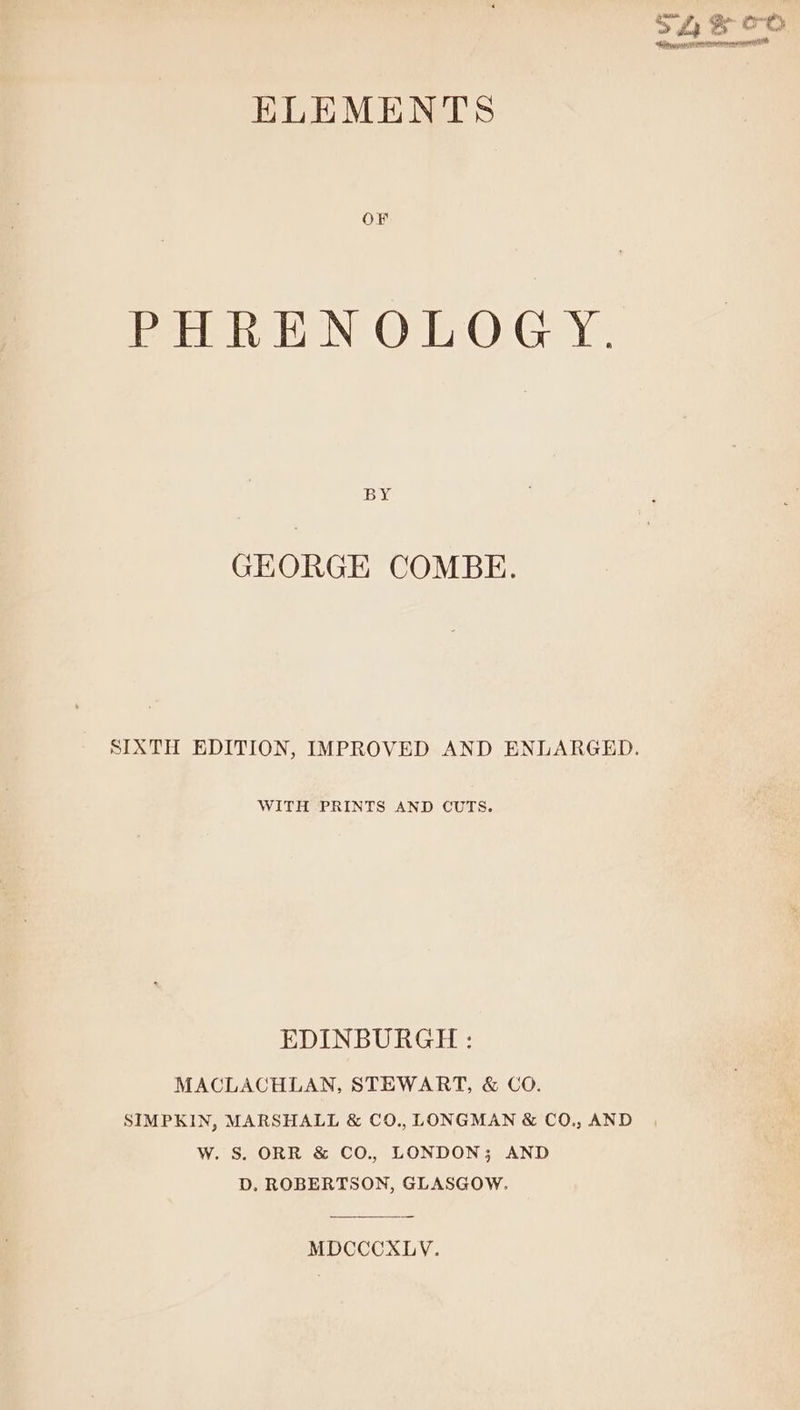 sca streeion oneness ELEMENTS OF PHREN OLOGY. BY GEORGE COMBE. SIXTH EDITION, IMPROVED AND ENLARGED. WITH PRINTS AND CUTS. EDINBURGH : MACLACHLAN, STEWART, &amp; CO. SIMPKIN, MARSHALL &amp; CO., LONGMAN &amp; CO., AND W. S. ORR &amp; CO., LONDON; AND D. ROBERTSON, GLASGOW. MDCCCXLYV.