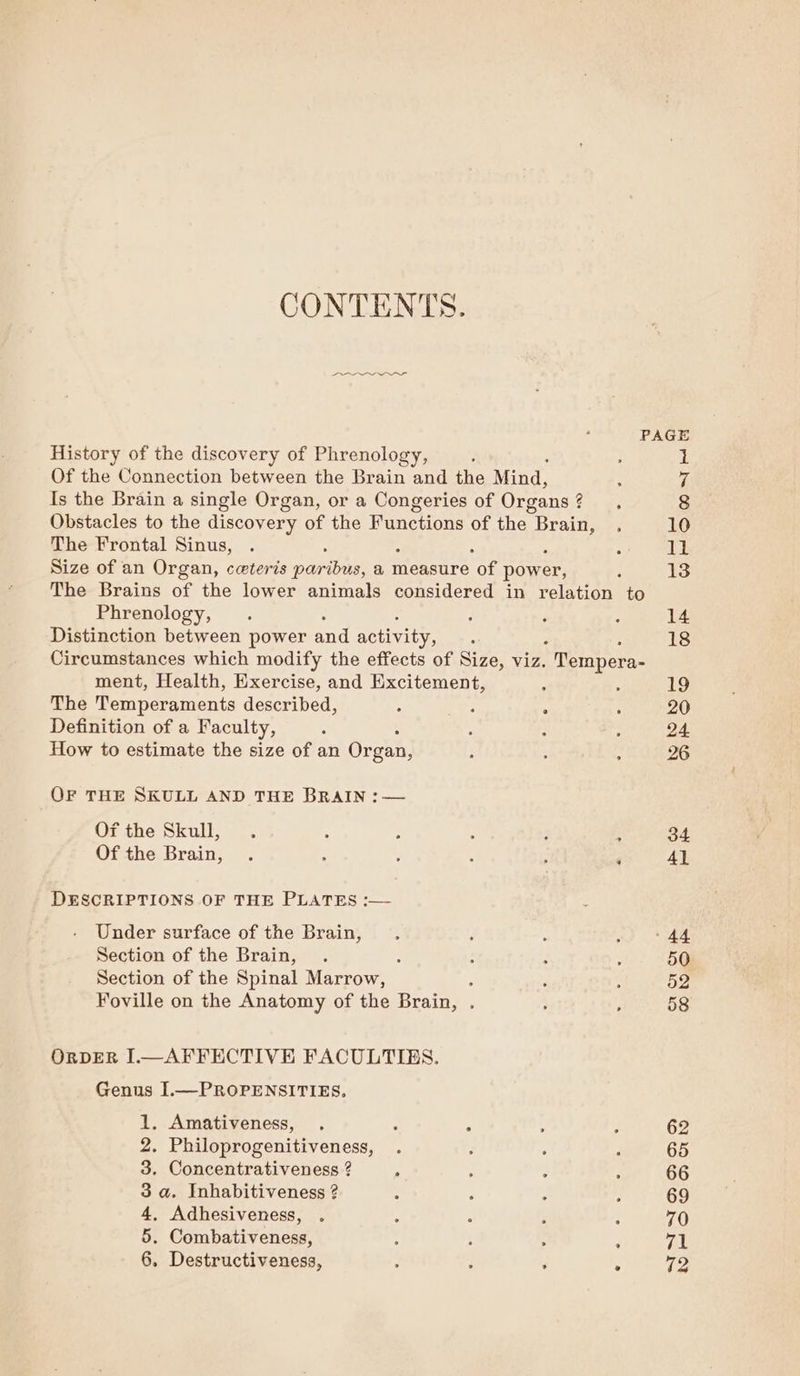 CONTENTS. eeeeeeaeeO PAGE History of the discovery of Phrenology, ’ He Of the Connection between the Brain and the Mind, vA Is the Brain a single Organ, or a Congeries of Organs 3 8 Obstacles to the discovery of the Fanetions of the Sue 10 The Frontal Sinus, 11 Size of an Organ, ceteris paribus, a measure ‘of power, 13 The Brains of the lower animals considered in relation to Phrenology, 14 Distinction between power and activity, 18 Circumstances which modify the effects of Size, viz.  Tempera- ment, Health, Exercise, and Excitement, . 19 The Temperaments described, . : : 20 Definition of a Faculty, 24 How to estimate the size of an Organ, , 26 OF THE SKULL AND THE BRAIN :— Of the Skull, 34 Of the Brain, ‘ 4l DESCRIPTIONS OF THE PLATES :— Under surface of the Brain, 44 Section of the Brain, : 50 Section of the Spinal Marrow, ; 52 Foville on the Anatomy of the Brain, . 58 ORDER I.—AFFECTIVE FACULTIES. Genus I.—PROPENSITIES, 1. Amativeness, . : ‘ 62 2. Philoprogenitiveness, 65 3. Concentrativeness ? , 66 3 a. Inhabitiveness ? 69 4, Adhesiveness, 70 5. Combativeness, : 71 6. Destructiveness, , ; ‘