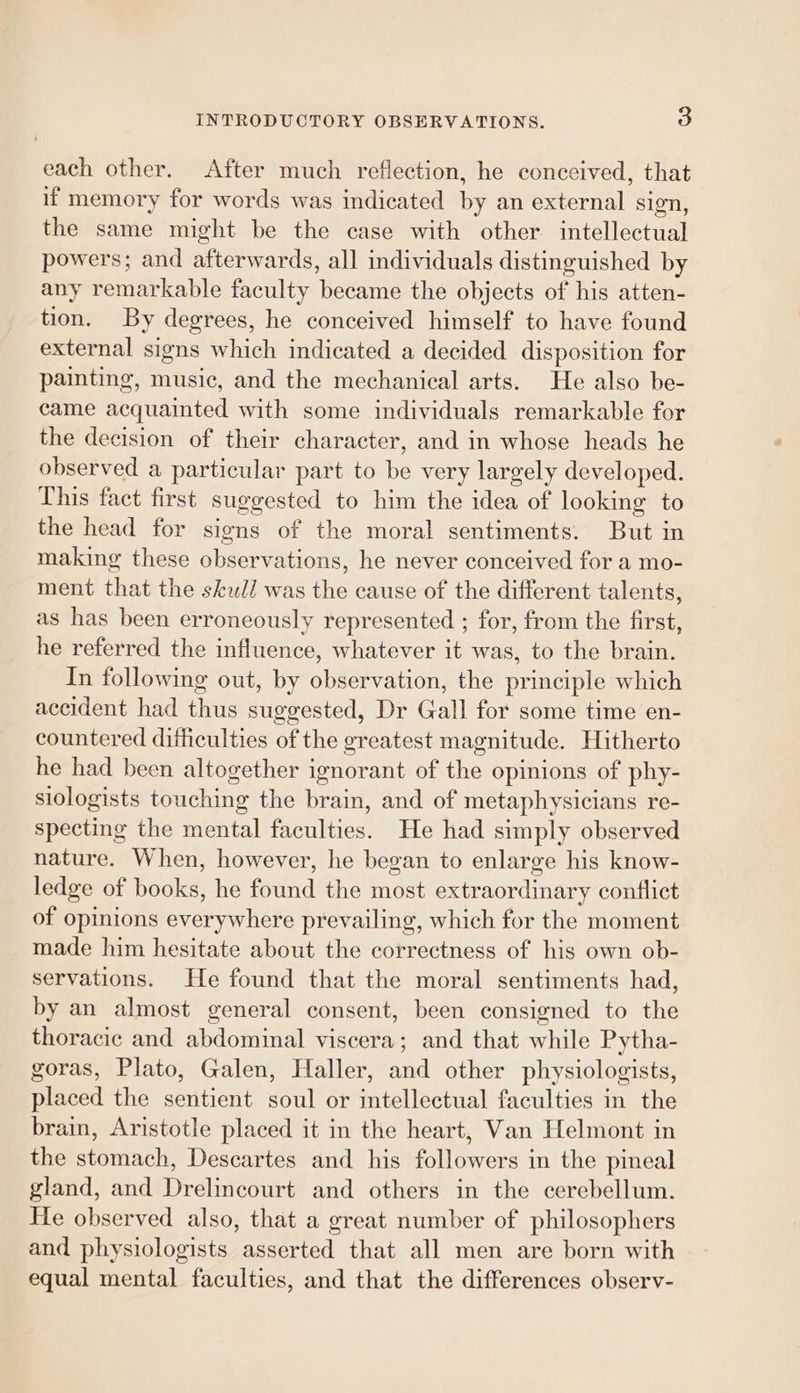 each other. After much reflection, he conceived, that if memory for words was indicated by an external sign, the same might be the case with other intellectual powers; and afterwards, all individuals distinguished by any remarkable faculty became the objects of his atten- tion. By degrees, he conceived himself to have found external signs which indicated a decided disposition for painting, music, and the mechanical arts. He also be- came acquainted with some individuals remarkable for the decision of their character, and in whose heads he observed a particular part to be very largely developed. This fact first suggested to him the idea of looking to the head for signs of the moral sentiments. But in making these observations, he never conceived for a mo- ment that the skul/ was the cause of the different talents, as has been erroneously represented ; for, from the first, he referred the influence, whatever it was, to the brain. In following out, by observation, the principle which accident had thus suggested, Dr Gall for some time en- countered difficulties of the greatest magnitude. Hitherto he had been altogether ignorant of the opinions of phy- siologists touching the brain, and of metaphysicians re- specting the mental faculties. He had simply observed nature. When, however, he began to enlarge his know- ledge of books, he found the most extraordinary conflict of opinions everywhere prevailing, which for the moment made him hesitate about the correctness of his own ob- servations. He found that the moral sentiments had, by an almost general consent, been consigned to the thoracic and abdominal viscera; and that while Pytha- goras, Plato, Galen, Haller, and other physiologists, placed the sentient soul or intellectual faculties in the brain, Aristotle placed it in the heart, Van Helmont in the stomach, Descartes and his followers in the pineal gland, and Drelincourt and others in the cerebellum. He observed also, that a great number of philosophers and physiologists asserted that all men are born with equal mental faculties, and that the differences observ-