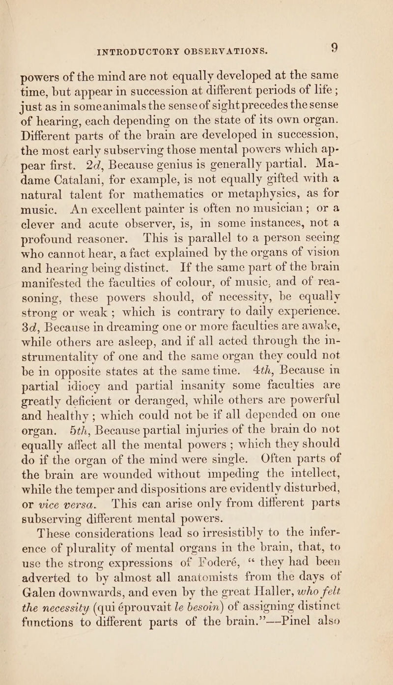 powers of the mind are not equally developed at the same time, but appear in succession at different periods of life ; just as in someanimals the sense of sight precedes the sense of hearing, each depending on the state of its own organ. Different parts of the brain are developed in succession, the most early subserving those mental powers which ap- pear first. 2d, Because genius is generally partial. Ma- dame Catalani, for example, is not equally gifted with a natural talent for mathematics or metaphysics, as for music. An excellent painter is often no musician; or a clever and acute observer, is, im some instances, not a profound reasoner. This is parallel to a person seeing who cannot hear, a fact explained by the organs of vision and hearing being distinct. If the same part of the brain manifested the faculties of colour, of music, and of rea- soning, these powers should, of necessity, be equally strong or weak ; which is contrary to daily experience. 3d, Because in dreaming one or more faculties are awake, while others are asleep, and if all acted through the in- strumentality of one and the same organ they could not be in opposite states at the same time. 4th, Because in partial idiocy and partial insanity some faculties are greatly deficient or deranged, while others are powerful and healthy ; which could not be if all depended on one organ. 5th, Because partial injuries of the brain do not equally affect all the mental powers ; which they should do if the organ of the mind were single. Often parts of the brain are wounded without impeding the intellect, while the temper and dispositions are evidently disturbed, or vice versa. This can arise only from different parts subserving different mental powers. These considerations lead so irresistibly to the infer- ence of plurality of mental organs in the brain, that, to use the strong expressions of oderé, “ they had been adverted to by almost all anatomists from the days of Galen downwards, and even by the great Haller, who felt the necessity (qui éprouvait le besoin) of assigning distinct functions to different parts of the brain.’’——Pinel also