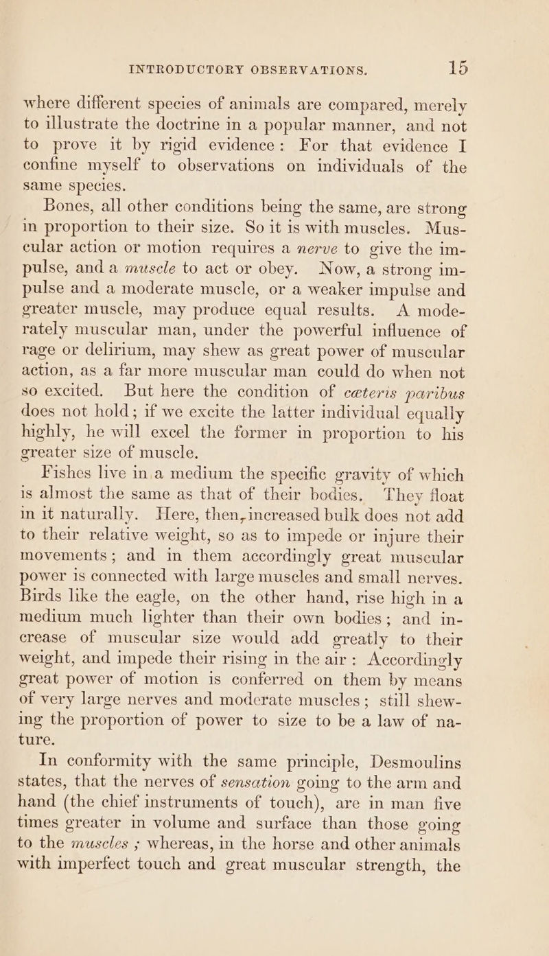 where different species of animals are compared, merely to illustrate the doctrine in a popular manner, and not to prove it by rigid evidence: For that evidence I confine myself to observations on individuals of the same species. Bones, all other conditions being the same, are strong in proportion to their size. So it is with muscles. Mus- cular action or motion requires a nerve to give the im- pulse, and a muscle to act or obey. Now, a strong im- pulse and a moderate muscle, or a weaker impulse and greater muscle, may produce equal results. A mode- rately muscular man, under the powerful influence of rage or delirium, may shew as great power of muscular action, as a far more muscular man could do when not so excited. But here the condition of ceteris paribus does not hold; if we excite the latter individual equally highly, he will excel the former in proportion to his greater size of muscle. Fishes live in.a medium the specific gravity of which is almost the same as that of their bodies. They float in it naturally. Here, then, increased bulk does not add to their relative weight, so as to impede or injure their movements ; and in them accordingly great muscular power is connected with large muscles and small nerves. Birds like the eagle, on the other hand, rise high in a medium much lighter than their own bodies; and in- crease of muscular size would add greatly to their weight, and impede their rising in the air: Accordingly great power of motion is conferred on them by means of very large nerves and moderate muscles; still shew- ing the proportion of power to size to be a law of na- ture. In conformity with the same principle, Desmoulins states, that the nerves of sensation goimg to the arm and hand (the chief instruments of touch), are in man five times greater in volume and surface than those going to the muscles ; whereas, in the horse and other animals with imperfect touch and great muscular strength, the