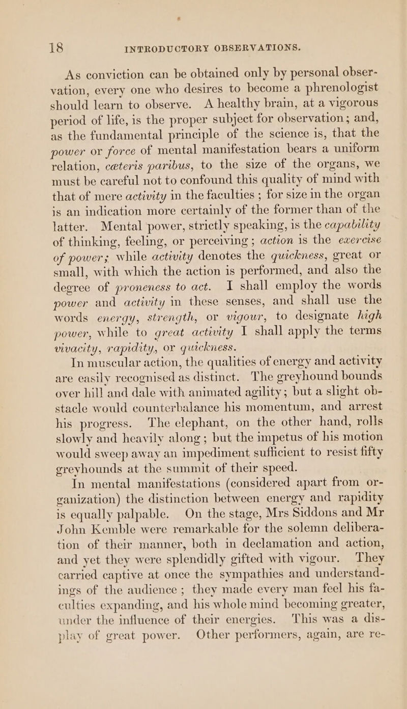 As conviction can be obtained only by personal obser- vation, every one who desires to become a phrenologist should learn to observe. A healthy brain, at a vigorous period of life, is the proper subject for observation ; and, as the fundamental principle of the science is, that the power or force of mental manifestation bears a uniform relation, ceteris paribus, to the size of the organs, we must be careful not to confound this quality of mind with that of mere activity in the faculties ; for size in the organ is an indication more certainly of the former than of the latter. Mental power, strictly speaking, is the capability of thinking, feeling, or perceiving ; action is the exercise of power; while activity denotes the quickness, great or small, with which the action is performed, and also the degree of proneness to act. I shall employ the words power and activity in these senses, and shall use the words energy, strength, or vigour, to designate high power, while to great activity I shall apply the terms vivacity, rapidity, or quickness. In muscular action, the qualities of energy and activity are easily recognised as distinct. The greyhound bounds over hill and dale with animated agility; but a shght ob- stacle would counterbalance his momentum, and arrest his progress. The clephant, on the other hand, rolls slowly and heavily along ; but the impetus of his motion would sweep away an impediment sufficient to resist fifty greyhounds at the summit of their speed. In mental manifestations (considered apart from or- ranization) the distinction between energy and rapidity is equally palpable. On the stage, Mrs Siddons and Mr John Kemble were remarkable for the solemn delibera- tion of their manner, both in declamation and action, and yet they were splendidly gifted with vigour. They carried captive at once the sympathies and understand- ings of the audience ; they made every man feel his fa- culties expanding, and his whole mind becoming greater, under the influence of their energies. This was a dis- play of great power. Other performers, again, are re-