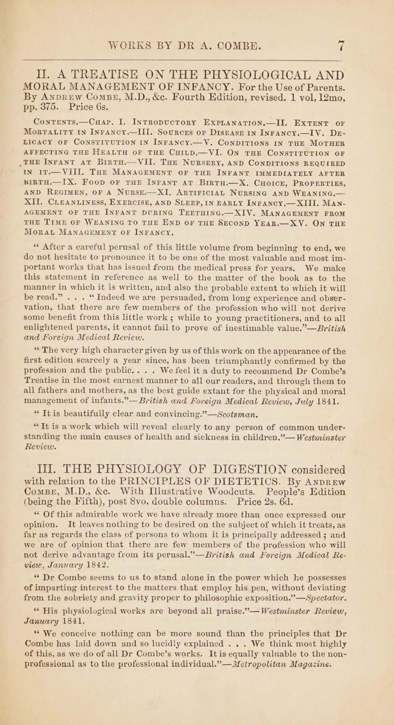 II. A TREATISE ON THE PHYSIOLOGICAL AND MORAL MANAGEMENT OF INFANCY. For the Use of Parents. By ANDREW ComBs, M.D., &amp;c. Fourth Edition, revised. 1 vol, 12mo, pp. 375. Price 6s. Contents.—Caap. I. INtTRopUCTORY EXPLANATION.—II. EXTENT OF MorTALITY IN INFANCY.—III. Sources or DiskASE IN INFANCY.—IV. DE- LICACY OF CONSTITUTION IN INFANCY.—V. CONDITIONS IN THE MOTHER AFFECTING THE HEALTH OF THE CHILD.—-VI. ON THE CONSTITUTION OF ,THE INFANT AT Birtu.—VII. THE NuRSERY, AND CONDITIONS REQUIRED IN 17.— VIII. THE MANAGEMENT OF THE INFANT IMMEDIATELY AFTER BIRTH.—IX. FooD OF THE INFANT AT BiRTH.—X. CHOICE, PROPERTIES, AND REGIMEN, OF A NurseE.— XI, ARTIFICIAL NURSING AND WEANING,.— XII. CLEANLINESS, EXERCISE, AND SLEEP, IN EARLY INFANCY.— XIII. MAN- AGEMENT OF THE INFANT DURING TEETHING.—XIV. MANAGEMENT FROM THE TIME OF WEANING TO THE END OF THE SECOND YEAR.—XV. ON THE Morat MANAGEMENT OF INFANCY. ** After a careful perusal of this little volume from beginning to end, we do not hesitate to pronounce it to be one of the most valuable and most im- portant works that has issued from the medical press for years. We make this statement in reference as weil to the matter of the book as to the manner in which it is written, and also the probable extent to which it will be read.” .. . “ Indeed we are persuaded, from long experience and obser- vation, that there are few members of the profession who will not derive some benefit from this little work ; while to young practitioners, and to all enlightened parents, it cannot fail to prove of inestimable value.”—British and Foreign Medical Review. ** The very high character given by us of this work on the appearance of the first edition scarcely a year since, has been triumphantly confirmed by the profession and the public... . We feel it a duty to recommend Dr Combe’s Treatise in the most earnest manner to all our readers, and through them to all fathers and mothers, as the best guide extant for the physical and moral management of infants.”— British and Foreign Medical Review, July 1841. * It is beautifully clear and convincing.”’—Scotsman. ** Tt is a work which will reveal clearly to any person of common under- standing the main causes of health and sickness in children.”— Westminster Review. Ill. THE PHYSIOLOGY OF DIGESTION considered with relation to the PRINCIPLES OF DIETETICS. By Anprew ComsBer, M.D., &amp;c. With Illustrative Woodcuts. People’s Edition (being the Fifth), post vo, double columns. Price 2s. 6d. ** Of this admirable work we have already more than once expressed our opinion. It leaves nothing to be desired on the subject of which it treats, as far as regards the class of persons to whom it is principally addressed ; and we are of opinion that there are few members of the profession who will not derive advantage from its perusal.”—British and Foreign Medical Re- view, January 1842. “* Dr Combe seems to us to stand alone in the power which he possesses of imparting interest to the matters that employ his pen, without deviating from the sobriety and gravity proper to philosophic exposition.’’—Spectator. ** His physiological works are beyond all praise.”— Westminster Review, January 1841. ** We conceive nothing can be more sound than the principles that Dr Combe has laid down and so lucidly explained . . . We think most highly of this, as we do of all Dr Combe’s works. Itis equally valuable to the non- professional as to the professional individual.”— Metropolitan Magazine.